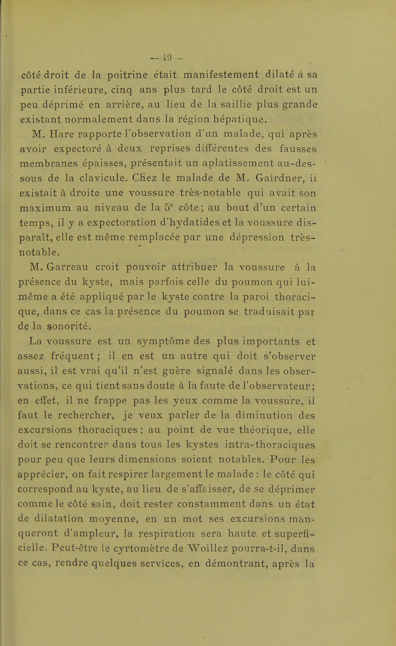 côté droit de la poitrine était manifestement dilaté à sa partie inférieure, cinq ans plus tard le côté droit est un peu déprimé en arrière, au lieu de la saillie plus grande existant normalement dans la région hépatique. M. Hare rapporte l'observation d'un malade, qui après avoir expectoré à deux reprises différentes des fausses membranes épaisses, présentait un aplatissement au-des- sous de la clavicule. Chez le malade de M. Gairdner, ii existait à droite une voussure très-notable qui avait son maximum au niveau de la 5® côte; au bout d'un certain temps, il y a expectoration d'hydatides et la voussure dis- paraît, elle est même remplacée par une dépression très- notable. M. Garreau croit pouvoir attribuer la voussure à la présence du kyste, mais parfois celle du poumon qui lui- même a été appliqué par le kyste contre la paroi thoraci- que, dans ce cas la présence du poumon se traduisait par de la sonorité, La voussure est un symptôme des plus importants et assez fréquent ; il en est un autre qui doit s'observer aussi, il est vrai qu'il n'est guère signalé dans les obser- vations, ce qui tient sans doute à la faute de l'observateur ; en effet, il ne frappe pas les yeux comme la voussure, il faut le rechercher, je veux parler de la diminution des excursions Ihoraciques : au point de vue théorique, elle doit se rencontre]' dans tous les kystes intra-thoraciques pour peu que leurs dimensions soient notables. Pour les apprécier, on fait respirer largement le malade : le côté qui correspond au kyste, au lieu de s'affeisser, de se déprimer comme le côté sain, doit rester constamment dans un état de dilatation moyenne, en un mot ses excursions man- queront d'ampleur, la respiration sera haute et superfi- cielle. Peut-être le cyrtomètre de Woillez pourra-t-il, dans ce cas, rendre quelques services, en démontrant, après la