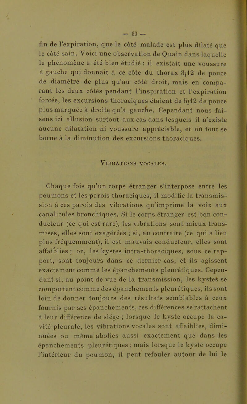 fin de l'expiration, que le côté malade est plus dilaté que le côté sain. Voici une observation de Quain dans laquelle le phénomène a été bien étudié : il existait une voussure à gauche qui donnait à ce côte du thorax 3^12 de pouce de diamètre de plus qu'au côté droit, mais en compa- rant les deux côtés pendant l'inspiration et l'expiration forcée, les excursions thoraciques étaient de 5212 de pouce plus marquée à droite qu'à gaucïie. Cependant nous fai- sens ici allusion surtout aux cas dans lesquels il n'existe aucune dilatation ni voussure appréciable, et où tout se borne à la diminution des excursions thoraciques. Vibrations vocales. Chaque fois qu'un corps étranger s'interpose entre les poumons et les parois thoraciques^ il modifie la transmis- sion à ces parois des vibrations qu'imprime la voix aux canalicules bronchiques. Si le corps étranger est bon con- ducteur (ce qui est rare), les vibrations sont mieux trans- mises, elles sont exagérées ; si, au contraire (ce qui a lieu plus fréquemment), il est mauvais conducteur, elles sont affaiblies ; or, les kystes intra-thoraciques, sous ce rap- port, sont toujours dans ce dernier cas, et ils agissent exactement comme les épanchements pleurétiques. Cepen- dant si, au point de vue de la transmission, les kystes se comportent comme des épanchements pleurétiques, ils sont loin de donner loujours des résultats semblables à ceux fournis par ses épanchements, ces diff'érences se rattachent à leur différence de siège ; lorsque le kyste occupe la ca- vité pleurale, les vibrations vocales sont affaiblies, dimi- nuées ou même abolies aussi exactement que dans les épanchements pleurétiques ; mais lorsque le kyste occupe l'intérieur du poumon, il peut refouler autour de lui le