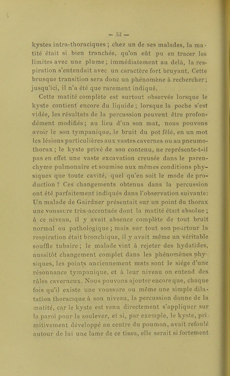 kystes intra-thoraciques ; chez un de ses malades, la ma- tité était si bien tranchée, qu'on eût pu en tracer les limites avec une plume; immédiatement au delà, la res- piration s'entendait avec un caractère fort bruyant. Cette brusque transition sera donc un phénomène à rechercher; jusqu'ici, il n'a été que rarement indiqué. Cette matité complète est surtout observée lorsque le kjî-ste contient' encore du liquide; lorsque la poche s'est vidée, les résultats de la percussion peuvent être profon- dément modifiés ; au lieu d'un son mat, nous pouvons avoir le son tympanique, le bruit du pot fêlé, en un mot les lésions particulières aux vastes cavernes ou au pneumo- thorax. ; le kyste privé de son contenu, ne représente-t-il pas en effet une vaste excavation creusée dans le paren- chym.e pulmonaire et soumise aux mêmes conditions ph}''- siques que toute cavité, quel qu'en soit le mode de pro- duction ? Ces changements obtenus dans la percussion ont été parfaitement indiqués dans l'observation suivante: Un malade de Gairdner présentait sur un point du thorax une voussure très-accentuée dont la matité était absolue ; à ce niveau, il y avait absence complète de tout bruit normal ou pathologique ; mais sur tout son pourtour la respiration était bronchique, il y avait même un véritable souffle tubaire ; le malade vint à rejeter des hydatides, aussitôt changement complet dans les phénomènes ph}^- siques, les points anciennement mats sont le siège d'une résonnance tympanique, et à leur niveau on entend des râles caverneux. Nous pouvons ajouter encore que, chaque fois qu'il existe une voussure ou même une simple dila- tation thoracique à son niveau, la percussion donne de la matité, car le kyste est venu directement s'appliquer sur la paroi pour la soulever, et si, par exemple, le kyste, pri> mitivement développé au centre du poumon, avait refoulé autour de lui une lame de ce tissu, elle serait si fortement