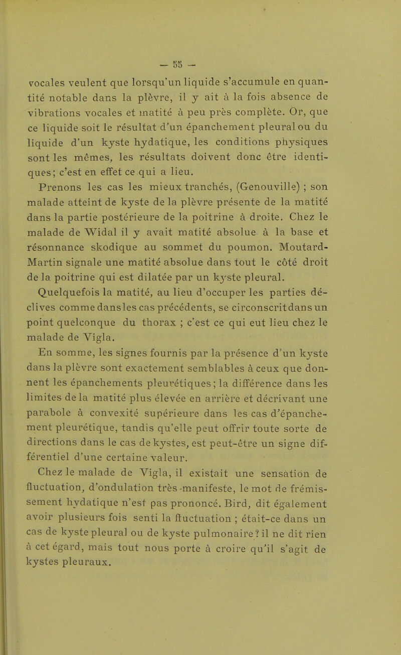 vocales veulent que lorsqu'un liquide s'accumule en quan- tité notable dans la plèvre, il y ait à la fois absence de vibrations vocales et matité à peu près complète. Or, que ce liquide soit le résultat d'un épanchement pleural ou du liquide d'un kyste hydatique, les conditions physiques sont les mêmes, les résultats doivent donc être identi- ques; c'est en effet ce qui a lieu. Prenons les cas les mieux trancliés, (Genouville) ; son malade atteint de kyste de la plèvre présente de la matité dans la partie postérieure de la poitrine à droite. Chez le malade de Widal il y avait matité absolue à la base et résonnance skodique au sommet du poumon. Moutard- Martin signale une matité absolue dans tout le côté droit de la poitrine qui est dilatée par un kj'ste pleural. Quelquefois la matité, au lieu d'occuper les parties dé- clives comme dansles cas précédents, se circonscritdans un point quelconque du thorax ; c'est ce qui eut lieu chez le malade de Vigla. En somme, les signes fournis par la présence d'un kyste dans la plèvre sont exactement semblables à ceux que don- nent les épanchements pleui'étiques ; la différence dans les limites delà matité plus élevée en arrière et décrivant une parabole à convexité supérieure dans les cas d'épanche- ment pleurétique, tandis qu'elle peut offrir toute sorte de directions dans le cas de kystes, est peut-être un signe dif- férentiel d'une certaine valeur. Chez le malade de Vigla, il existait une sensation de fluctuation, d'ondulation très-manifeste, le mot de frémis- sement hydatique n'est pas prononcé. Bird, dit également avoir plusieurs fois senti la fluctuation ; était-ce dans un cas de kyste pleural ou de kyste pulmonaire? il ne dit rien à cet égard, mais tout nous porte à croire qu'il s'agit de kystes pleuraux.