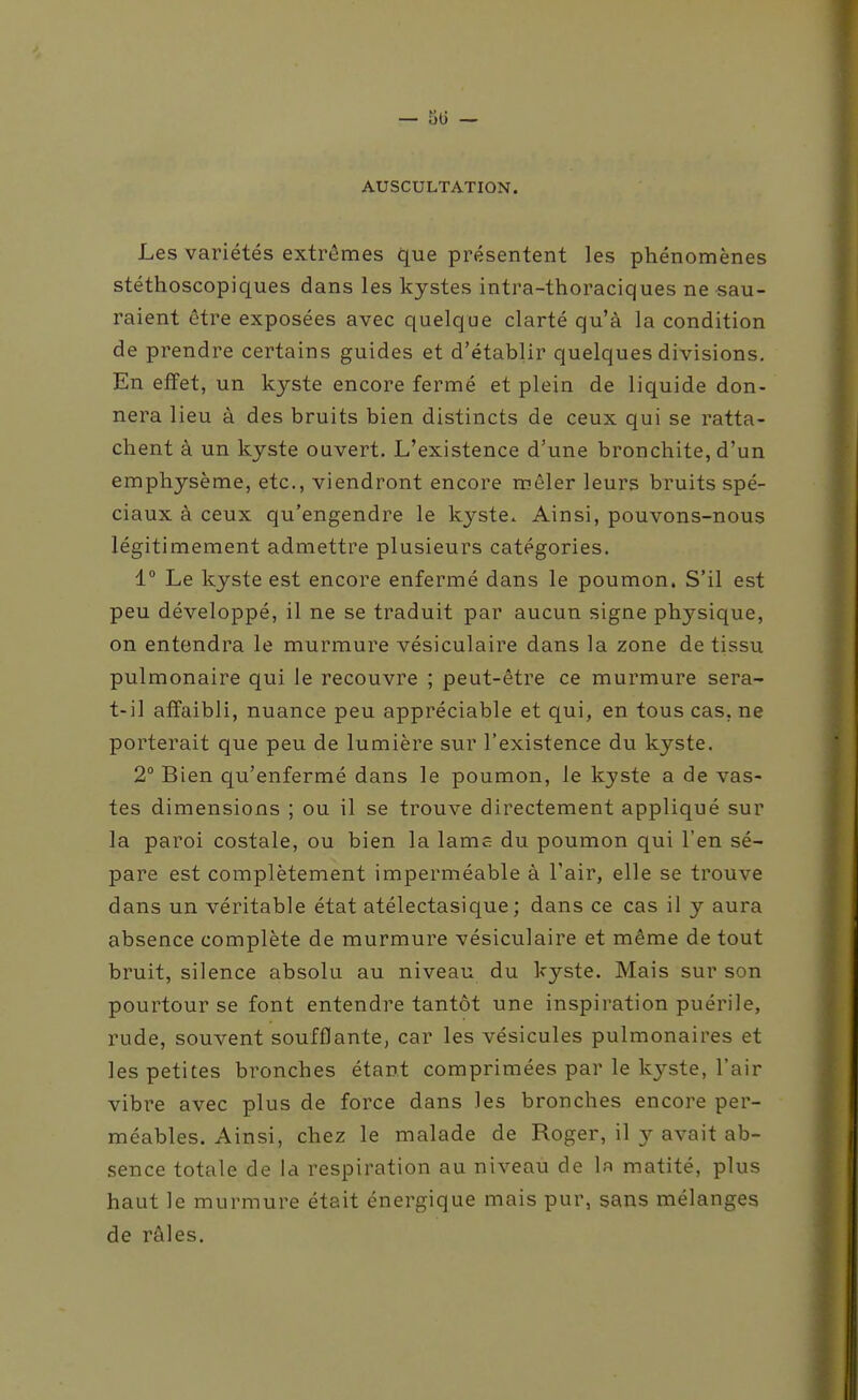 — 51) - AUSCULTATION. Les variétés extrêmes que présentent les phénomènes stéthoscopiques dans les kystes intra-thoraciques ne sau- raient être exposées avec quelque clarté qu'à la condition de prendre certains guides et d'établir quelques divisions. En effet, un kyste encore fermé et plein de liquide don- nera lieu à des bruits bien distincts de ceux qui se ratta- chent à un kyste ouvert. L'existence d'une bronchite, d'un emphysème, etc., viendront encore mêler leurs bruits spé- ciaux à ceux qu'engendre le kyste. Ainsi, pouvons-nous légitimement admettre plusieurs catégories. 1° Le kyste est encore enfermé dans le poumon. S'il est peu développé, il ne se traduit par aucun signe physique, on entendra le murmure vésiculaire dans la zone de tissu pulmonaire qui le recouvre ; peut-être ce murmure sera- t-il affaibli, nuance peu appréciable et qui, en tous cas, ne porterait que peu de lumière sur l'existence du kyste. 2° Bien qu'enfermé dans le poumon, le kyste a de vas- tes dimensions ; ou il se trouve directement appliqué sur la paroi costale, ou bien la lams du poumon qui l'en sé- pare est complètement imperméable à l'air, elle se trouve dans un véritable état atélectasique; dans ce cas il y aura absence complète de murmure vésiculaire et même de tout bruit, silence absolu au niveau du kyste. Mais sur son pourtour se font entendre tantôt une inspiration puérile, rude, souvent soufflante, car les vésicules pulmonaires et les petites bronches étant comprimées par le kyste, l'air vibre avec plus de force dans les bronches encore per- méables. Ainsi, chez le malade de Roger, il y avait ab- sence totale de la respiration au niveau de la matité, plus haut le murmure était énergique mais pur, sans mélanges de râles.