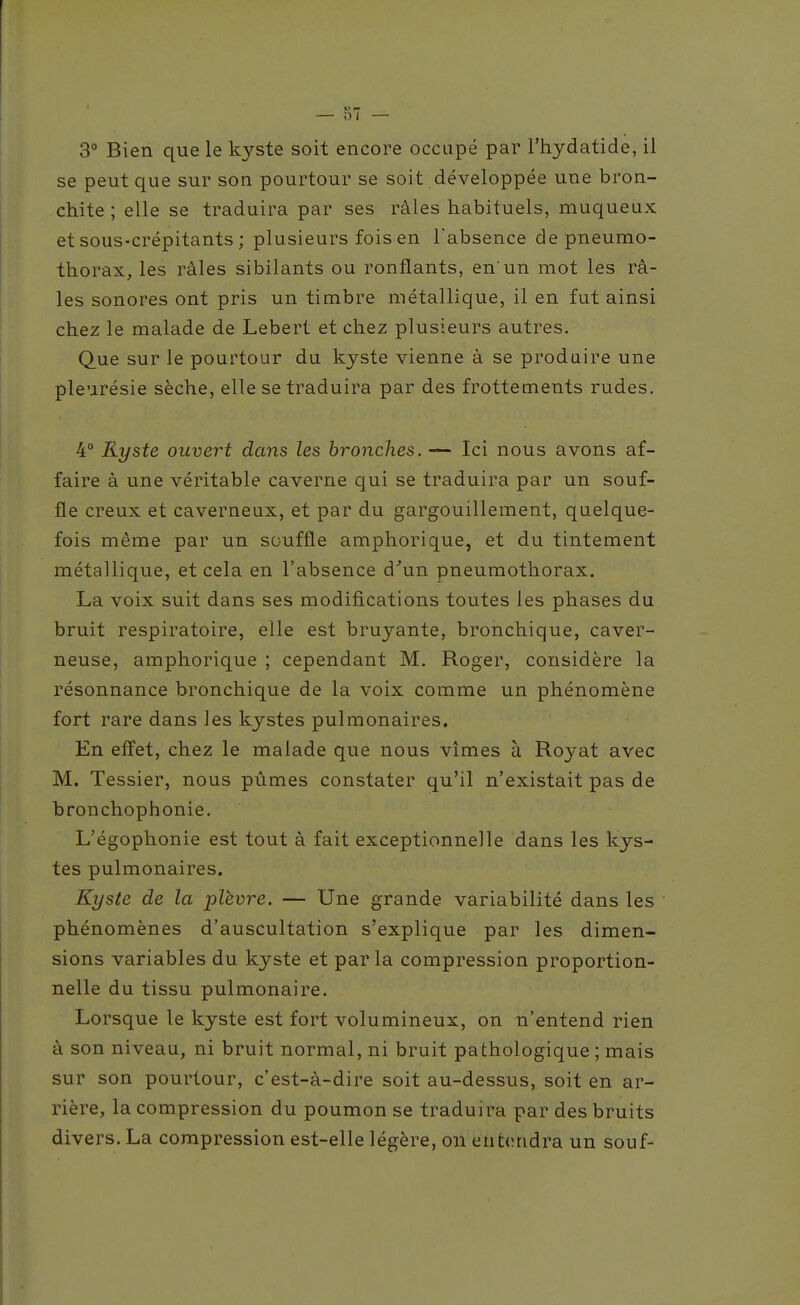 3° Bien que le kyste soit encore occupé par l'hydatide, il se peut que sur son pourtour se soit développée une bron- chite ; elle se traduira par ses râles habituels, muqueux et sous-crépitants ; plusieurs fois en Tabsence de pneumo- thorax, les râles sibilants ou ronflants, en'un mot les râ- les sonores ont pris un timbre métallique, il en fut ainsi chez le malade de Lebert et chez plusieurs autres. Que sur le pourtour du kyste vienne à se produire une pleurésie sèche, elle se traduira par des frottements rudes. 4° Kyste ouvert dans les bronches. — Ici nous avons af- faire à une véritable caverne qui se traduira par un souf- fle creux et caverneux, et par du gargouillement, quelque- fois même par un souffle amphorique, et du tintement métallique, et cela en l'absence d'un pneumothorax. La voix suit dans ses modifications toutes les phases du bruit respiratoire, elle est bruyante, bronchique, caver- neuse, amphorique ; cependant M. Roger, considère la résonnance bronchique de la voix comme un phénomène fort rare dans les kystes pulmonaires. En effet, chez le malade que nous vîmes à Royat avec M. Tessier, nous pûmes constater qu'il n'existait pas de bronchophonie. L'égophonie est tout à fait exceptionnelle dans les kys- tes pulmonaires. Kyste de la -plèvre. — Une grande variabilité dans les phénomènes d'auscultation s'explique par les dimen- sions variables du kyste et parla compression proportion- nelle du tissu pulmonaire. Lorsque le kyste est fort volumineux, on n'entend rien à son niveau, ni bruit normal, ni bruit pathologique ; mais sur son pourtour, c'est-à-dire soit au-dessus, soit en ar- rière, la compression du poumon se traduira par des bruits divers. La compression est-elle légère, on entendra un souf-