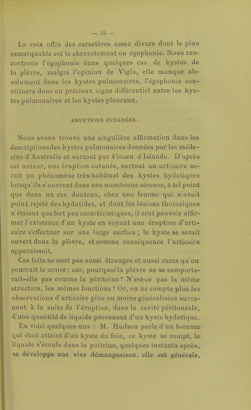 La voix offre des caractères assez divers dont le plus remarquable est le chevrotement ou égophonie. Nous ren- controns l'égophonie dans quelques cas de kystes de la plèvre, malgré l'opinion de Vigla, elle manque ab- solument dans les kystes pulmonaires, l'égophonie con- stituera donc un précieux signe différentiel entre les kys- tes pulmonaires et les kystes pleuraux. ERUPTIONS CUTANÉES. Nous avons trouvé une singulière affirmation dans les descriptionsdes kystes pulmonaires données par les méde- cins d'Australie et surtout par Finsen d'Islande. D'après cet auteur, une éruption cutanée, surtout un urticaire se- rait un phénomène très-habituel des kystes hydatiques lorsqu'ils s'ouvrent dans une membrane séreuse^ à tel point que dans un cas douteux, chez une femme qui n'avait point rejeté des hydatides, et dont les lésions thoraciques n'étaient que fort peu caractéristiques, il crut pouvoir affir- mer l'existence d'un kyste en voyant une éruption d'urti- caire s'effectuer sur une large surface; le kyste se serait ouvert dans la plèvre, et comme conséquence l'urticaire apparaissait. Ces faits ne sont pas aussi étranges et aussi rares qu'on pourrait le croire ; car, pourquoi la plèvre ne se comporte- rait-elle pas comme la péritoine? N'est-ce pas la même structure, les mêmes fonctions ? Or, on ne compte plus les observations d'urticaire plus ou moins généralisées surve- nant à la suite de l'éruption, dans la cavité péritonéale, d'une quantité de liquide provenant d'un kyste hydatique. En voici quelques-uns : M. Hudson parle d'un homme qui était atteint d'un kyste du foie, ce kyste se rompt, le liquide s'écoule dans la poitrine, quelques instants après, se développe une vive démangeaison, elle est générale,