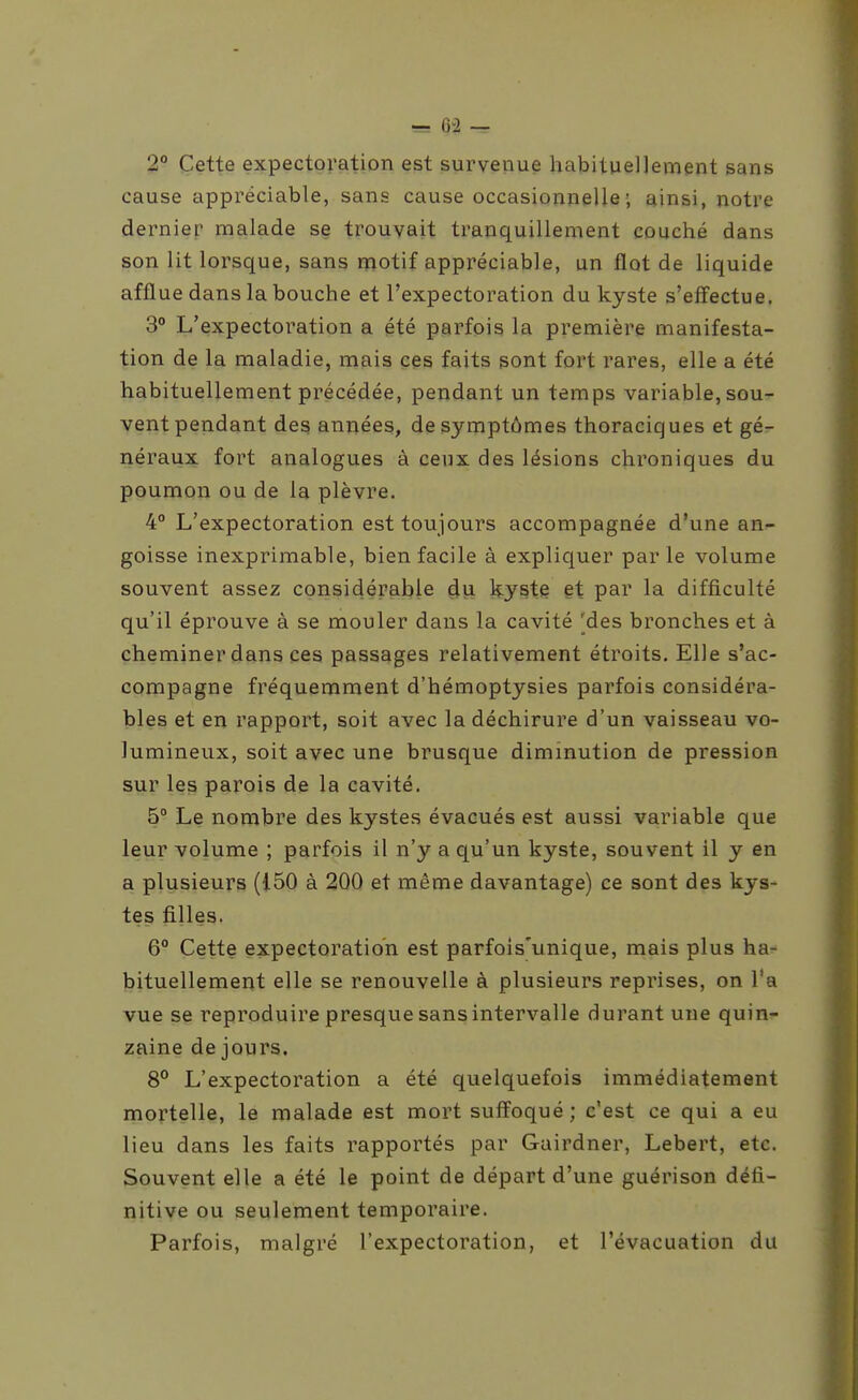 2° Cette expectoration est survenue habituellement sans cause appréciable, sans cause occasionnelle; ainsi, notre dernier malade se trouvait tranquillement couché dans son lit lorsque, sans motif appréciable, un flot de liquide afflue dans la bouche et l'expectoration du kyste s'effectue. 3° L'expectoration a été parfois la première manifesta- tion de la maladie, mais ces faits sont fort rares, elle a été habituellement précédée, pendant un temps variable, sou- vent pendant des années, de symptômes thoraciques et gé- néraux fort analogues à ceux des lésions chroniques du poumon ou de la plèvre. 4° L'expectoration est toujours accompagnée d'une an^ goisse inexprimable, bien facile à expliquer parle volume souvent assez considérable ^u ky^te et par la difficulté qu'il éprouve à se mouler dans la cavité 'des bronches et à cheminer dans ces passages relativement étroits. Elle s'ac- compagne fréquemment d'hémoptysies parfois considéra- bles et en rapport, soit avec la déchirure d'un vaisseau vo- lumineux, soit avec une brusque diminution de pression sur les parois de la cavité. 5° Le nombre des kystes évacués est aussi variable que leur volume ; parfois il n'y a qu'un kyste, souvent il y en a plusieurs (i50 à 200 et même davantage) ce sont des kys- tes filles. 6° Cette expectoration est parfois'unique, mais plus ha- bituellement elle se renouvelle à plusieurs reprises, on l'a vue se reproduire presque sans intervalle durant une quin- zaine de jours. 8° L'expectoration a été quelquefois immédiatement mortelle, le malade est mort suffoqué; c'est ce qui a eu lieu dans les faits rapportés par Gairdner, Lebert, etc. Souvent elle a été le point de départ d'une guérison défi- nitive ou seulement temporaire. Parfois, malgré l'expectoration, et l'évacuation du