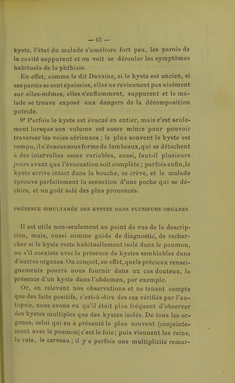 kyste, l'état du malade s'améliore fort peu, les parois de la cavité suppurent et on voit se dérouler les symptômes habituels de la phthisie. En effet, comme le dit Davaine, si le kyste est ancien, si ses parois se sont épaissies, elles ne reviennent pas aisément sur elles-mêmes, elles s'enflamment, suppurent et le ma- lade se trouve exposé aux dangers de la décomposition putride. 9° Parfois le kyste est évacué en entier, mais c'est seule- ment lorsque son volume est assez mince pour pouvoir traverser les voies aériennes ; le plus souvent le kyste est rompu, il s'évacue sous forme de lambeaux,qui se détachent à des intervalles assez variables, aussi, faut-il plusieurs jours avant que l'évacuation soit complète ; parfois enfin,le kyste arrive intact dans la bouche, se crève, et le malade éprouve parfaitement la sensation d'une poche qui se dé- chire, et un goût salé des plus prononcés. PRÉSENCE SIMULTANÉE DES KYSTES DANS PLUSIEURS ORGANES 11 est utile non-seulement au point de vue de la descrip- tion, mais, aussi comme guide de diagnostic, de recher- cher si le kyste reste habituellement isolé dans le poumon, ou s'il coexiste avec la présence de kystes semblables dans d'autres organes. On conçoit, en effet, quels précieux rensei- gnements pourra nous fournir dans un cas douteux, la présence d'un kyste dans l'abdomen, par exemple. Or, en relevant nos observations et ne tenant compte que des faits positifs, c'est-à-dire des cas vérifiés par l'au- topsie, nous avons vu qu'il était plus fréquent d'observer des kystes multiples que des kystes isolés. De tous les or- ganes, celui qui en a présenté le plus souvent (conjointe- ment avec le poumon) c'est le foie ; puis viennent les reins, la rate, le cerveau ; il y a parfois une multiplicité remar-