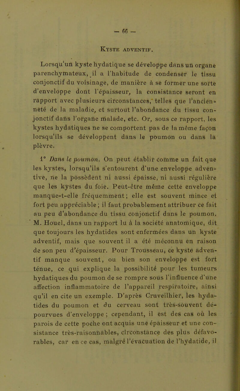 Kyste adventif. Lorsqu'un kyste hydatique se développe dans un organe parenchymateux, il a l'habitude de condenser le tissu conjonctif du voisinage, de manière à se former une sorte d'enveloppe dont l'épaisseur, la consistance seront en rapport avec plusieurs circonstances, telles que l'ancien- neté de la maladie, et surtout l'abondance du tissu con- jonctif dans l'organe malade, etc. Or, sous ce rapport, les kystes hydatiques ne se comportent pas de la même façon lorsqu'ils se développent dans le poumon ou dans la plèvre. 1° Dans le poumon. On peut établir comme un fait que les kystes, lorsqu'ils s'entourent d'une enveloppe adven- tive, rie la possèdent ni aussi épaisse, ni aussi régulière que les kystes du foie. Peut-être même cette enveloppe manque^t-elle fréquemment; elle est souvent mince et fort peu appréciable ; il faut probablement attribuer ce fait au peu d'abondance du tissu conjonctif dans le poumon. M. Houel, dans un rapport lu à la société anatomique, dit que toujours les hydatides sont enfermées dans un kyste adventif, mais que souvent il a été méconnu en raison de son peu d^épaisseur. Pour Trousseauj ce kyste adven- tif manque souvent, ou bien son enveloppe est fort ténue, ce qui explique la possibilité pour les tumeurs hydatiques du poumon de se rompre sous l'influence d'une affection inflammatoire de l'appareil respiratoire, ainsi qu'il en cite un exemple. D'après Cruveilhier, les hyda- tides du poumon et du cerveau sont très-souvent dé- pourvues d'enveloppe ; cependant, il est des cas où les parois de cette poche ont acquis une épaisseur et une con- sistance très-raisonnables, circonstance des plus défavo- rables, car en ce cas, malgré l'évacuation de l'hydatide, il