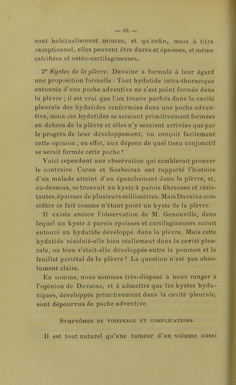 — 08 — sont habituellement minces, et qu'enfin, mais à titre ixceptionnel, elles peuvent être dures et épaisses, et même calcifiées et ostéo-cartilagineuses. 2° Kystes de la plèvre. Davaine a formulé à leur égard une proposition formelle : Tout hydatide intra-thoracique entourée d'une poche adventive ne s'est point formée dans la plèvre ; il est vrai que l'on trouve parfois dans la cavité pleurale des hydatides renfermées dans une poche adven- tive, mais ces hydatides se seraient primitivement formées en dehors de la plèvre et elles n'y seraient arrivées que par le progrès de leur développement, on conçoit facilement cette opinion ; en effet, aux dépens de quel tissu conjonctif se serait formée cette poche ? Voici cependant une observation qui semblerait prouver le contraire. Caron et Soubeiran ont rapporté l'histoire d'un malade atteint d'un épanchement dans la plèvre, et, au-dessous, se trouvait un kyste à parois fibreuses et résis- tantes,épaisses de plusieurs millimètres. MaisDavaine con- sidère ce fait comme n'étant point un kyste de la plèvre. Il existe encore l'observation de M. Genouville, dans lequel un kyste à parois épaisses et cartilagineuses aurait entouré un hydatide développé dans la plèvre. Mais cette hydatide résidait-elle bien réellement dans la cavité pleu- rale, ou bien s'était-elle développée entre le poumon et le feuillet pariétal de la plèvre ? La question n'est pas abso- lument claire. En somme, nous sommes très-disposé à nous ranger à l'opinion de Davaine, et à admettre que les kystes hyda- tiques, développés primitivement dans la cavité pleurale, sont dépourvus de poche adventive. Symptômes de voisinage et complications. Il est tout naturel qu'une tumeur d'un volume aussi