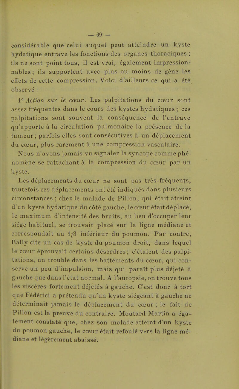 considérable que celui auquel peut atteindre un kyste hydatique entrave les fonctions des organes thoraciques ; ils ne sont point tous, il est vrai, également impression- nables; ils supportent avec plus ou moins de gêne les effets de cette compression. Voici d'ailleurs ce qui a été observé : 1° Action sur le cœur. Les palpitations du cœur sont assez fréquentes dans le cours des kystes hydatiques; ces palpitations sont souvent la conséquence de l'entrave qu'apporte à la circulation pulmonaire la présence de la tumeur; parfois elles sont consécutives à un déplacement du cœur, plus rarement à une compression vasculaire. Nous n'avons jamais vu signaler la syncope comme phé- nomène se rattachant à la compression du cœur par un kyste. Les déplacements du cœur ne sont pas très-fréquents, toutefois ces déplacements ont été indiqués dans plusieurs circonstances ; chez le malade de Pillon, qui était atteint d'un kyste hydatique du côté gauche, le cœur était déplacé, le maximum d'intensité des bruits, au lieu d'occuper leur siège habituel, se trouvait placé sur la ligne médiane et correspondait au 1^3 inférieur du poumon. Par contre, Bally cite un cas de kyste du poumon droit, dans lequel le cœur éprouvait certains désordre.^ ; c'étaient des palpi- tations, un trouble dans les battements du cœur, qui con- serve un peu d'impulsion, mais qui paraît plus déjeté à gMuche que dans l'état normal. A Tautopsie, on trouve tous les viscères fortement déjetés à gauche. C'est donc à tort que Fédérici a prétendu qu'un kyste siégeant à gauche ne déterminait jamais le déplacement du cœur; le fait de Pillon est la preuve du contraire. Moutard Martin a éga- lement constaté que, chez son malade atteint d'un kyste du poumon gauche, le cœur était refoulé vers la ligne mé- diane et légèrement abaissé.