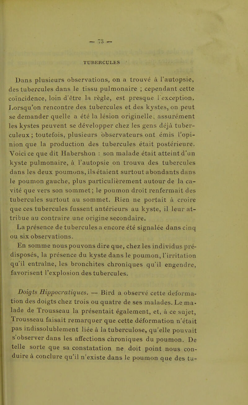 TUBERCULES Dans plusieurs observations, on a trouvé à l'autopsie, des tubercules dans le tissu pulmonaire ; cependant cette coïncidence, loin d'être la règle, est presque l'exception. JiOrsqu'on rencontre des tubercules et des kystes, on peut se demander quelle a été la lésion originelle, assurément les kystes peuvent se développer chez les gens déjà tuber- culeux ; toutefois, plusieurs observateurs ont émis l'opi- nion que la production des tubercules était postérieure. Voici ce que dit Habershon : son malade était atteint d'un kyste pulmonaire, à l'autopsie on trouva des tubercules dans les deux poumons, ils étaient surtout abondants dans le poumon gauche, plus particulièrement autour de la ca- vité que vers son sommet; le poumon droit renfermait des tubercules surtout au sommet. Rien ne portait à croire que ces tubercules fussent antérieurs au kyste, il leur at- tribue au contraire une origine secondaire. La présence de tubercules a encore été signalée dans cinq ou six observations. En somme nous pouvons dire que, chez les individus pré- disposés, la présence du kyste dans le poumon, l'irritation qu'il entraîne, les bronchites chroniques qu'il engendre, favorisent l'explosion des tubercules. Doigts Hippocratiques. — Bird a observé cette déforma- tion des doigts chez trois ou quatre de ses malades. Le ma- lade de Trousseau la présentait également, et, à ce sujet. Trousseau faisait remarquer que cette déformation n'était pas indissolublement liée à la tuberculose, qu'elle pouvait s'observer dans les affections chroniques du poumon. De telle sorte que sa constatation ne doit point nous con- duire à conclure qu'il n'existe dans le poumon que des ta-