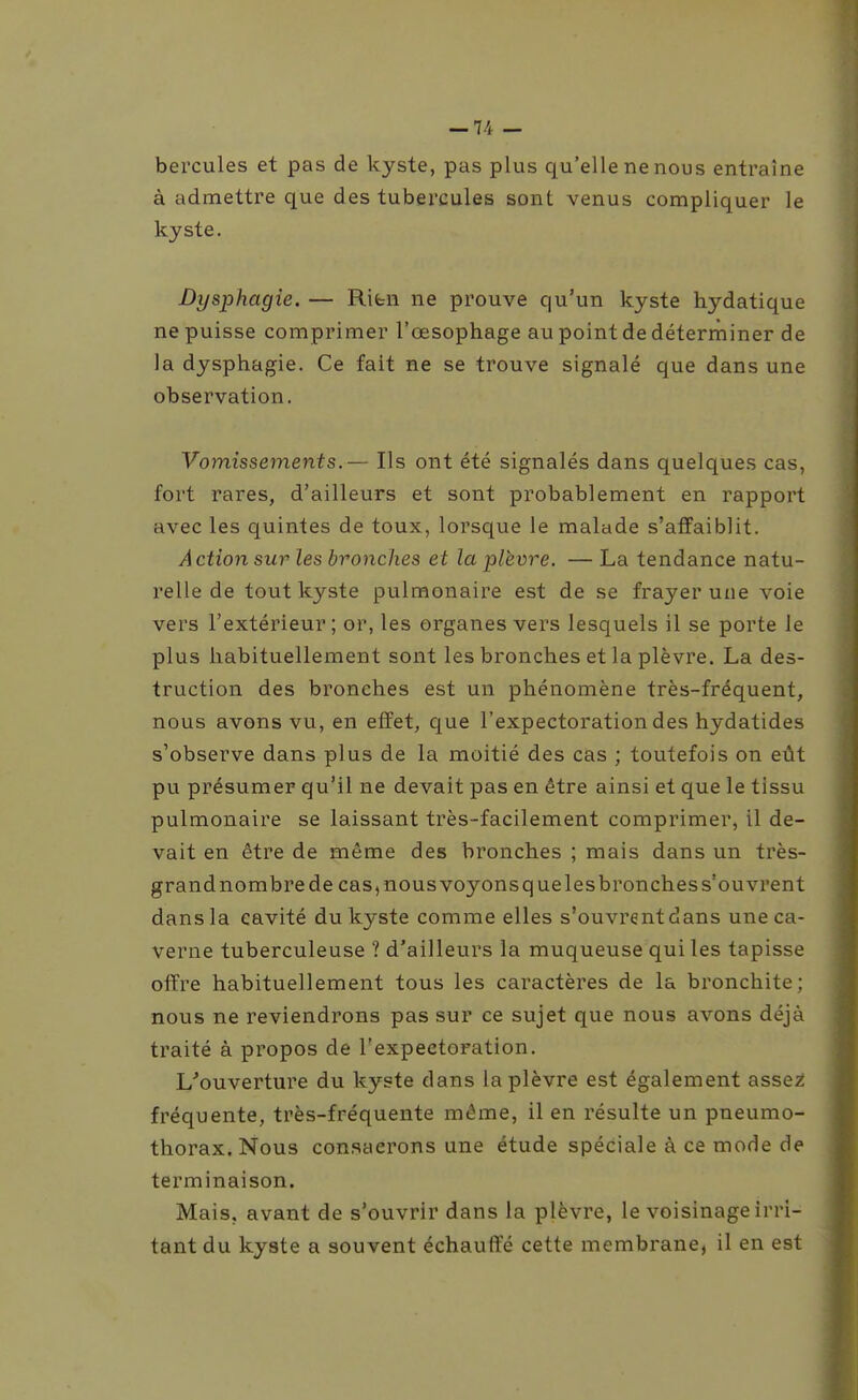 hercules et pas de kyste, pas plus qu'elle ne nous entraîne à admettre que des tubercules sont venus compliquer le kyste. Dysphagie. — Ribn ne prouve qu'un kyste hydatique ne puisse comprimer l'œsophage au point de déterminer de la dysphagie. Ce fait ne se trouve signalé que dans une observation. Vomissements.— Ils ont été signalés dans quelques cas, fort rares, d'ailleurs et sont probablement en rapport avec les quintes de toux, lorsque le malade s'affaiblit. A ction sur les bronches et la plèvre. — La tendance natu- relle de tout kyste pulmonaire est de se frayer une voie vers l'extérieur; or, les organes vers lesquels il se porte le plus habituellement sont les bronches et la plèvre. La des- truction des bronches est un phénomène très-fréquent, nous avons vu, en effet, que l'expectoration des hydatides s'observe dans plus de la moitié des cas ; toutefois on eût pu présumer qu'il ne devait pas en être ainsi et que le tissu pulmonaire se laissant très-facilement comprimer, il de- vait en être de même des bronches ; mais dans un très- grand nombre de cas, nous voyons que les bronches s'ouvrent dans la cavité du kyste comme elles s'ouvrentdans une ca- verne tuberculeuse ? d'ailleurs la muqueuse qui les tapisse offre habituellement tous les caractères de la bronchite; nous ne reviendrons pas sur ce sujet que nous avons déjà traité à propos de l'expectoration. L'ouverture du kyste dans la plèvre est également assez fréquente, très-fréquente même, il en résulte un pneumo- thorax. Nous consacrons une étude spéciale à ce mode de terminaison. Mais, avant de s'ouvrir dans la plèvre, le voisinage irri- tant du kyste a souvent échauffé cette membrane, il en est