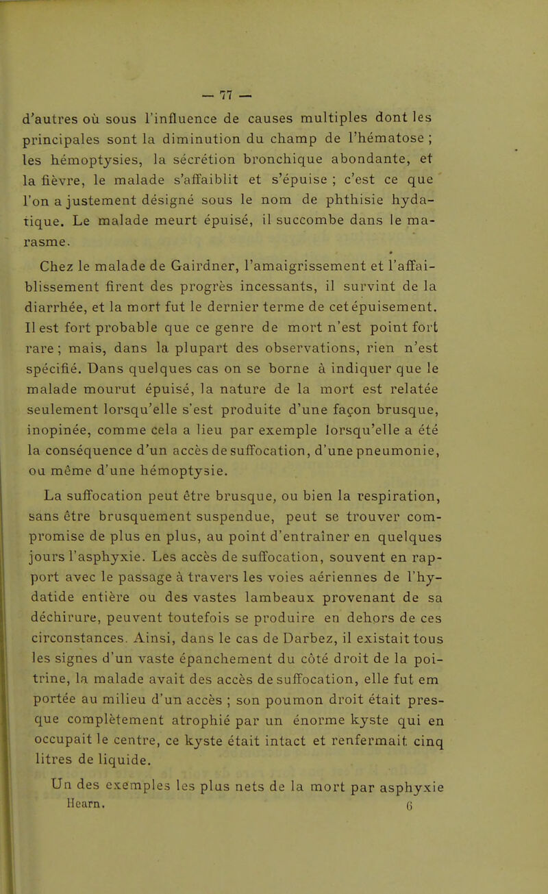 d'autres où sous l'influence de causes multiples dont les principales sont la diminution du champ de l'hématose ; les hémoptysies, la sécrétion bronchique abondante, et la fièvre, le malade s'affaiblit et s'épuise ; c'est ce que l'on a justement désigné sous le nom de phthisie hyda- tique. Le malade meurt épuisé, il succombe dans le ma- rasme. Chez le malade de Gairdner, l'amaigrissement et l'affai- blissement firent des progrès incessants, il survint de la diarrhée, et la mort fut le dernier terme de cet épuisement. Il est fort probable que ce genre de mort n'est point fort rare ; mais, dans la plupart des observations, rien n'est spécifié. Dans quelques cas on se borne à indiquer que le malade mourut épuisé, la nature de la mort est relatée seulement lorsqu'elle s'est produite d'une façon brusque, inopinée, comme cela a lieu par exemple lorsqu'elle a été la conséquence d'un accès de suffocation, d'une pneumonie, ou même d'une hémoptysie. La suffocation peut être brusque, ou bien la respiration, sans être brusquement suspendue, peut se trouver com- promise de plus en plus, au point d'entraîner en quelques jours l'asphyxie. Les accès de suffocation, souvent en rap- port avec le passage à travers les voies aériennes de l'hy- datide entière ou des vastes lambeaux provenant de sa déchirure, peuvent toutefois se produire en dehors de ces circonstances. Ainsi, dans le cas de Darbez, il existait tous les signes d'un vaste épanchement du côté droit de la poi- trine, la malade avait des accès de suffocation, elle fut em portée au milieu d'un accès ; son poumon droit était pres- que complètement atrophié par un énorme kyste qui en occupait le centre, ce kyste était intact et renfermait cinq litres de liquide. Un des exemples les plus nets de la mort par asphyxie Hearn. G