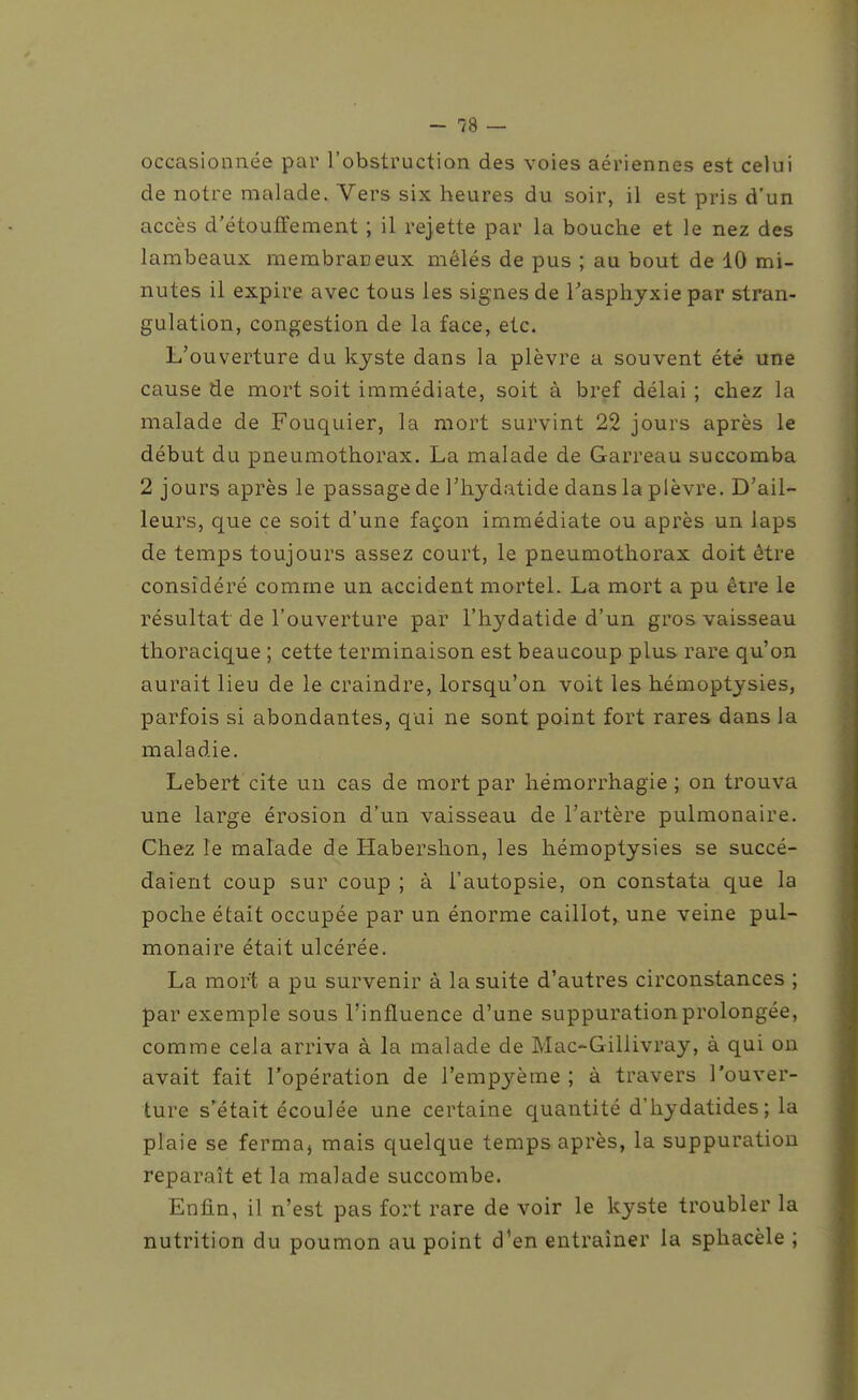 occasionnée par l'obstruction des voies aériennes est celui de notre malade. Vers six heures du soir, il est pris d'un accès d'étouffement ; il rejette par la bouche et le nez des lambeaux membraneux mêlés de pus ; au bout de 10 mi- nutes il expire avec tous les signes de Tasphyxie par stran- gulation, congestion de la face, etc. L'ouverture du kyste dans la plèvre a souvent été une cause de mort soit immédiate, soit à bref délai ; chez la malade de Fouquier, la mort survint 22 jours après le début du pneumothorax. La malade de Garreau succomba 2 jours après le passage de Thydatide dans la plèvre. D'ail- leurs, que ce soit d'une façon immédiate ou après un laps de temps toujours assez court, le pneumothorax doit être considéré comme un accident mortel. La mort a pu être le résultat de l'ouverture par l'hydatide d'un gros vaisseau thoracique ; cette terminaison est beaucoup plus rare qu'on aurait lieu de le craindre, lorsqu'on voit les hémoptysies, parfois si abondantes, qui ne sont point fort rares dans la maladie. Lebert cite un cas de mort par hémorrhagie ; on trouva une large érosion d'un vaisseau de l'artère pulmonaire. Chez le malade de Habershon, les hémoptysies se succé- daient coup sur coup ; à l'autopsie, on constata que la poche était occupée par un énorme caillot,^ une veine pul- monaire était ulcérée. La mort a pu survenir à la suite d'autres circonstances ; par exemple sous l'influence d'une suppuration prolongée, comme cela arriva à la malade de Mac-Gillivray, à qui on avait fait l'opération de l'empyème ; à travers l'ouver- ture s'était écoulée une certaine quantité d'hydatides; la plaie se ferma^ mais quelque temps après, la suppuration reparaît et la malade succombe. Enfin, il n'est pas fort rare de voir le kyste troubler la nutrition du poumon au point d'en entraîner la sphacèle ;