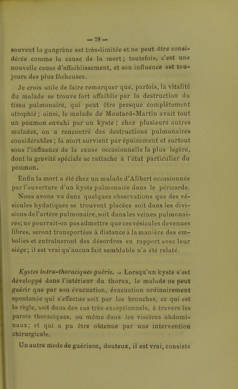 souvent la gangrène est très-limitée et ne peut être consi-^ dérée comme la cause de la mort ; toutefois, c'est une nouvelle cause d'affaiblissement, et son influence est tou- jours des plus fâcheuses. Je crois utile de faire remarquer qué, parfois, la vitalité du malade se trouve fort affaiblie par la destruction du tissu pulmonaifé, qui peut être presque complètement atrophié ; ainsi, le malade dé Moutard-Martin avait tout un poumon envahi par un kyste ; chez plusieurs autres malades, on a rencontre des destructions pulmonaires considérables ; la mort survient par épuisement et surtout sous l'influence de là cause occasionnelle la plus légère, dont la gravité spéciale se rattaché à l'état particulier du poUffion. Enfin la mort a été chez un malade d'Alibert occasionnée par l'ouverture d'un kyste pulmonaire dans le péricarde. Nous avons vu dans quelques observations que des vé- sicules hydatiques se trouvent placées soit dans les divi- sions del'artère pulmonaire, soit dans les veines pulmonai- res; ne pourrait-on pas admettre que ces vésicules devenues libres, seront transportées à distance à la manière des em- bolies et entraîneront des désordres en rapport avec leur siège; il est vrai qu'aucun fait semblable n'a été relaté. Kystes intra-thoraciques guéris. Lorsqu'un kyste s'est développé dans l'intérieur du thorax, le malade ne peut guérir que par son évacuation, évacuation ordinaire-ment spontanée qui s'effectue soit par les bronches, ce qui est la règle, soit dans des cas très-exceptionnels, à travers les parois thoraciques, ou même dans les viscères abdomi- naux; et qui a pu être obtenue par une intervention chirurgicale. Un autre liiode de guérison, douteux, il est vrai, consiste