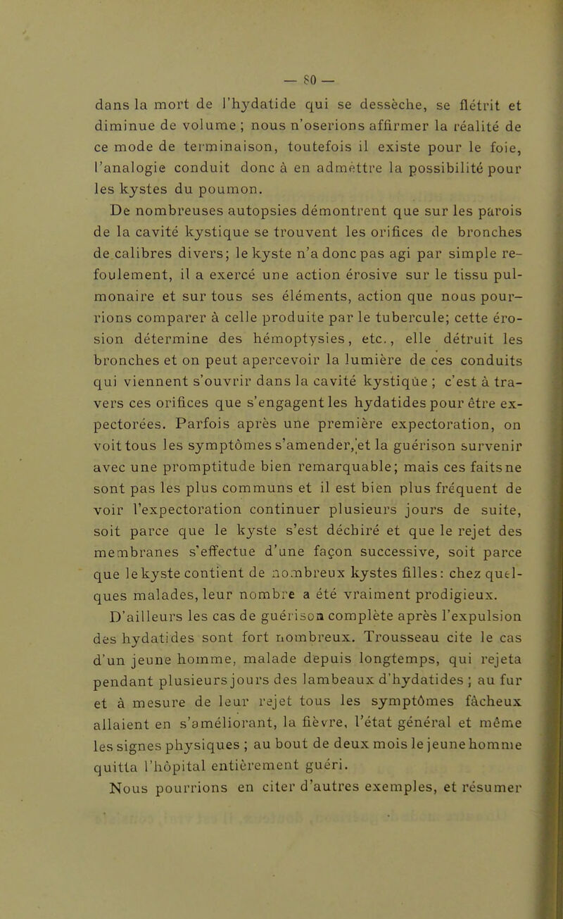 dans la mort de l'h3^datide qui se dessèche, se flétrit et diminue de volume ; nous n'oserions affirmer la réalité de ce mode de terminaison, toutefois il existe pour le foie, l'analogie conduit donc à en admettre la possibilité pour les kystes du poumon. De nombreuses autopsies démontrent que sur les parois de la cavité kystique se trouvent les orifices de bronches de calibres divers; le kyste n'a donc pas agi par simple re- foulement, il a exercé une action érosive sur le tissu pul- monaire et sur tous ses éléments, action que nous pour- rions comparer à celle produite par le tubercule; cette éro- sion détermine des hémoptysies, etc., elle détruit les bronches et on peut apercevoir la lumière de ces conduits qui viennent s'ouvrir dans la cavité kystique ; c'est à tra- vers ces orifices que s'engagent les hydatides pour être ex- pectorées. Parfois après une première expectoration, on voit tous les symptômes s'amender, et la guérison survenir avec une promptitude bien remarquable; mais ces faits ne sont pas les plus communs et il est bien plus fréquent de voir l'expectoration continuer plusieurs jours de suite, soit parce que le kyste s'est déchiré et que le rejet des membranes s'effectue d'une façon successive, soit parce que le kyste contient de nombreux kystes filles: chez quel- ques malades, leur nombre a été vraiment prodigieux. D'ailleurs les cas de guérisoa complète après l'expulsion des hydatides sont fort nombreux. Trousseau cite le cas d'un jeune homme, malade depuis longtemps, qui rejeta pendant plusieurs jours des lambeaux d'hydatides ; au fur et à mesure de leur rejet tous les symptômes fâcheux allaient en s'améliorant, la fièvre, l'état général et même les signes physiques ; au bout de deux mois le jeune homme quitta l'hôpital entièrement guéri. Nous pourrions en citer d'autres exemples, et résumer