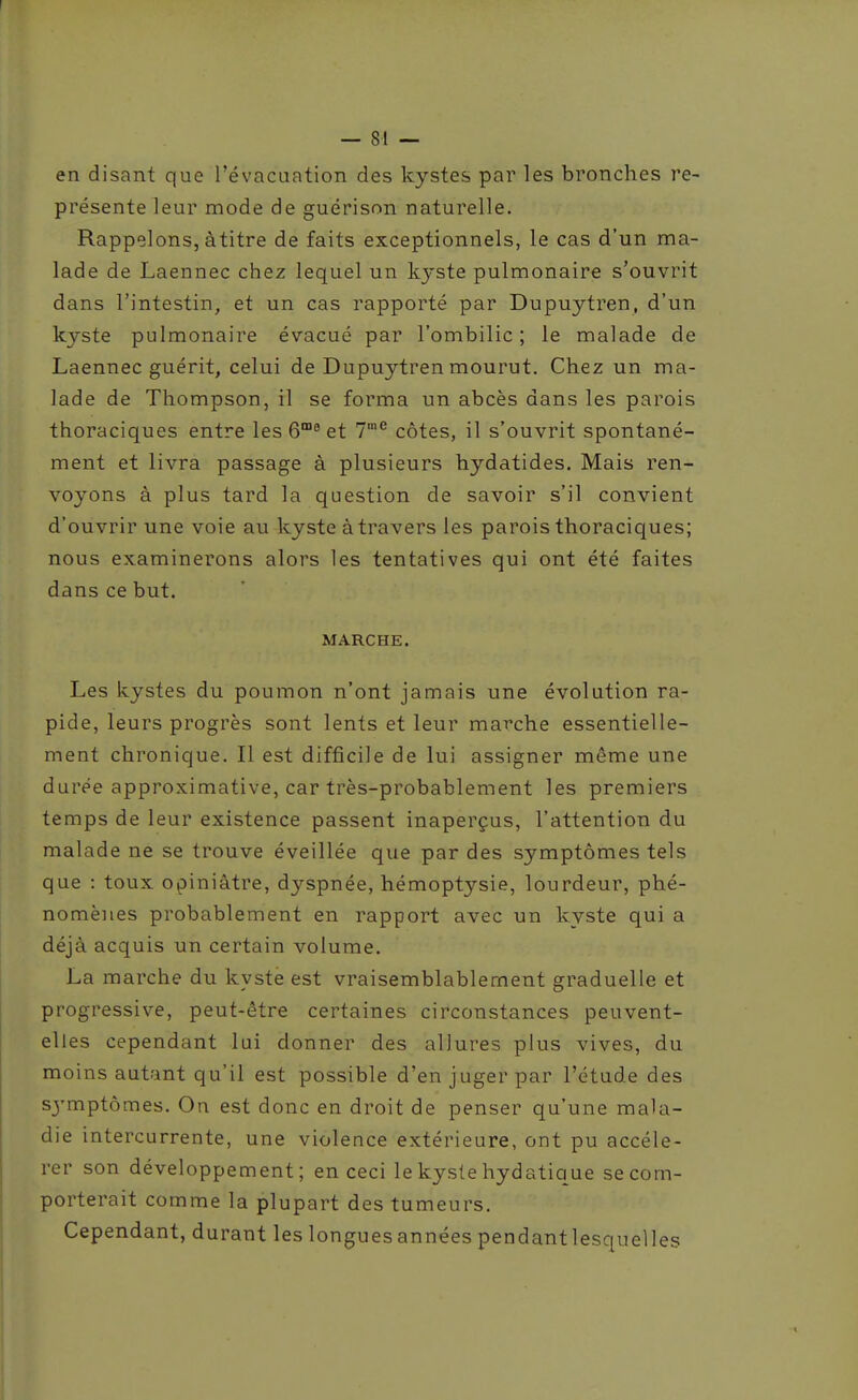 en disant que l'évacuation des kystes par les bronches re- présente leur mode de guérison naturelle. Rappelons, àtitre de faits exceptionnels, le cas d'un ma- lade de Laennec chez lequel un kyste pulmonaire s'ouvrit dans l'intestin, et un cas rapporté par Dupuytren, d'un kyste pulmonaire évacué par l'ombilic ; le malade de Laennec guérit, celui de Dupuytren mourut. Chez un ma- lade de Thompson, il se forma un abcès dans les parois thoraciques entre les 6® et 7'^ côtes, il s'ouvrit spontané- ment et livra passage à plusieurs hydatides. Mais ren- voyons à plus tard la question de savoir s'il convient d'ouvrir une voie au kyste à travers les parois thoraciques; nous examinerons alors les tentatives qui ont été faites dans ce but. MARCHE. Les kystes du poumon n'ont jamais une évolution ra- pide, leurs progrès sont lents et leur marche essentielle- ment chronique. Il est difficile de lui assigner même une durée approximative, car très-probablement les premiers temps de leur existence passent inaperçus, l'attention du malade ne se trouve éveillée que par des symptômes tels que : toux opiniâtre, dyspnée, hémoptysie, lourdeur, phé- nomènes probablement en rapport avec un kyste qui a déjà acquis un certain volume. La marche du kyste est vraisemblablement graduelle et progressive, peut-être certaines circonstances peuvent- elles cependant lui donner des allures plus vives, du moins autant qu'il est possible d'en juger par l'étude des symptômes. On est donc en droit de penser qu'une mala- die intercurrente, une violence extérieure, ont pu accélé- rer son développement; en ceci le kyste hydatique se com- porterait comme la plupart des tumeurs. Cependant, durant les longues années pendantlesquelles