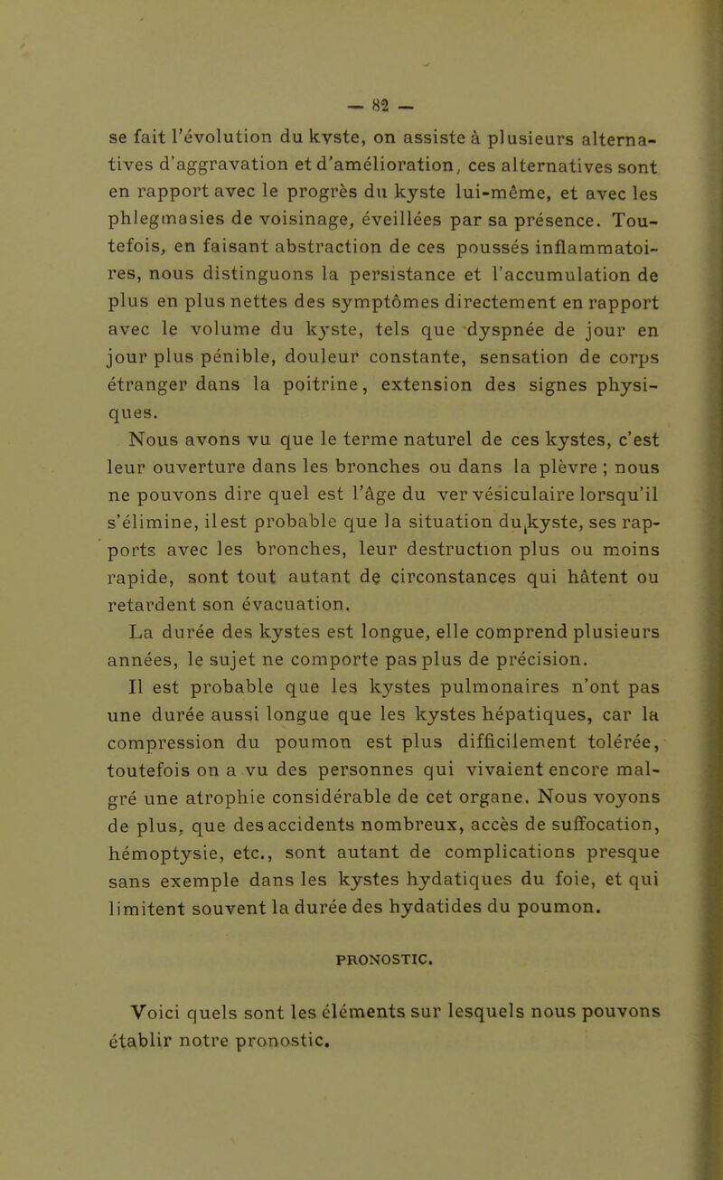 se fait l'évolution du kyste, on assiste à plusieurs alterna- tives d'aggravation et d'amélioration, ces alternatives sont en rapport avec le progrès du kyste lui-même, et avec les phlegmasies de voisinage, éveillées par sa présence. Tou- tefois, en faisant abstraction de ces poussés inflammatoi- res, nous distinguons la persistance et l'accumulation de plus en plus nettes des symptômes directement en rapport avec le volume du kj-ste, tels que dyspnée de jour en jour plus pénible, douleur constante, sensation de corps étranger dans la poitrine, extension des signes physi- ques. Nous avons vu que le terme naturel de ces kystes, c'est leur ouverture dans les bronches ou dans la plèvre ; nous ne pouvons dire quel est l'âge du ver vésiculaire lorsqu'il s'élimine, il est probable que la situation du^kyste, ses rap- ports avec les bronches, leur destruction plus ou moins rapide, sont tout autant dç circonstances qui hâtent ou retardent son évacuation. La durée des kystes est longue, elle comprend plusieurs années, le sujet ne comporte pas plus de précision. Il est probable que les kystes pulmonaires n'ont pas une durée aussi longue que les kystes hépatiques, car la compression du poumon est plus difficilement tolérée, toutefois on a vu des personnes qui vivaient encore mal- gré une atrophie considérable de cet organe. Nous voyons de plus, que des accidents nombreux, accès de suffocation, hémoptysie, etc., sont autant de complications presque sans exemple dans les kystes hydatiques du foie, et qui limitent souvent la durée des hydatides du poumon. PRONOSTIC. Voici quels sont les éléments sur lesquels nous pouvons établir notre pronostic.