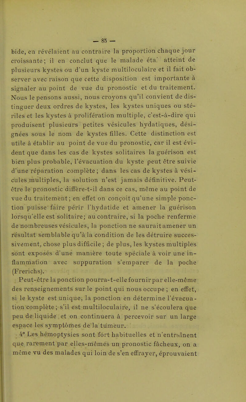 bide, en révélaient au contraire la proportion chaque jour croissante; il en conclut que le malade éta.' atteint de plusieurs kystes ou d'un kyste multiloculaire et il fait ob- server avec raison que cette disposition est importante à signaler au point de vue du pronostic et du traitement. Nous le pensons aussi, nous croyons qu'il convient de dis- tinguer deux ordres de kystes, les kystes uniques ou sté- riles et les kystes à prolifération multiple, c'est-à-dire qui produisent plusieurs petites vésicules hydatiques, dési- gnées sous le nom de kystes filles. Cette distinction est utile à établir au point de vue du pronostic, car il est évi- dent que dans les cas de kystes solitaires la guérison est bien plus probable, l'évacuation du kyste peut être suivie d'une réparation complète ; dans les cas de kystes à vési- cules multiples, la solution n'est jamais définitive. Peut- être le pronostic diffère-t-il dans ce cas, même au point de vue du traitement; en effet on conçoit qu'une simple ponc- tion puisse faire périr l'hydatide et amener la guérison lorsqu'elle est solitaire; au contraire, si la poche renferme de nombreuses vésicules, la ponction ne saurait amener un résultat semblable qu'à la condition de les détruire succes- sivement, chose plus difficile ; de plus, les kystes multiples sont exposés d'une manière toute spéciale à voir une in- flammation avec suppuration s'emparer de la poche (Frerichs). Peut-être la ponction pourra-t-elle fournir par elle-même des renseignements sur le point qui nous occupe ; en effet, si le kyste est unique, la ponction en détermine l'évacua- tion complète ; s'il est multiloculaire, il ne s'écoulera que peu de liquide et on continuera à percevoir sur un large espace les symptôrhes de la tumeur. 4° Les hémoptysies sont fort habituelles et n'entraînent que rarement par elles-mêmes un pronostic fâcheux, on a même vu des malades qui loin de s'en effrayer, éprouvaient