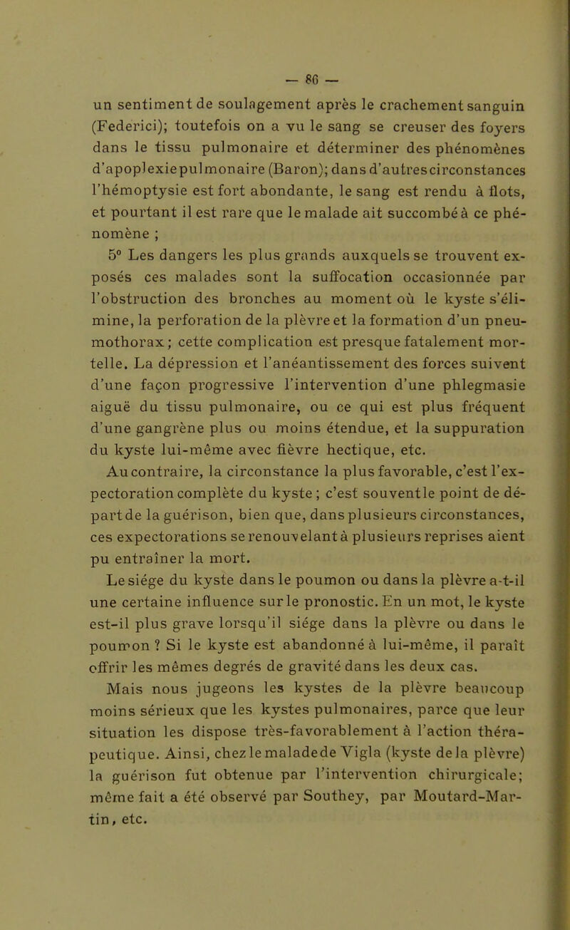 - 8C — un sentiment de soulagement après le crachement sanguin (Federici); toutefois on a vu le sang se creuser des foyers dans le tissu pulmonaire et déterminer des phénomènes d'apoplexiepulmonaire (Baron); dans d'autrescirconstances l'hémoptysie est fort abondante, le sang est rendu à flots, et pourtant il est rare que le malade ait succombé à ce phé- nomène ; 5 Les dangers les plus grands auxquels se trouvent ex- posés ces malades sont la suffocation occasionnée par l'obstruction des bronches au moment où le kyste s'éli- mine, la perforation de la plèvre et la formation d'un pneu- mothorax; cette complication est presque fatalement mor- telle. La dépression et l'anéantissement des forces suivent d'une façon progressive l'intervention d'une phlegmasie aiguë du tissu pulmonaire, ou ce qui est plus fréquent d'une gangrène plus ou moins étendue, et la suppuration du kyste lui-même avec fièvre hectique, etc. Au contraire, la circonstance la plus favorable, c'est l'ex- pectoration complète du kyste ; c'est souventle point de dé- partde la guérison, bien que, dans plusieurs circonstances, ces expectorations se renouvelant à plusieurs reprises aient pu entraîner la mort. Le siège du kyste dans le poumon ou dans la plèvre a-t-il une certaine influence sur le pronostic. En un mot, le kyste est-il plus grave lorsqu'il siège dans la plèvre ou dans le poumon ? Si le kyste est abandonné à lui-même, il paraît offrir les mêmes degrés de gravité dans les deux cas. Mais nous jugeons les kystes de la plèvre beaucoup moins sérieux que les kystes pulmonaires, parce que leur situation les dispose très-favorablement à l'action théra- peutique. Ainsi, chezlemaladede Vigla (kyste delà plèvre) la guérison fut obtenue par l'intervention chirurgicale; même fait a été observé par Southey, par Moutard-Mar- tin , etc.