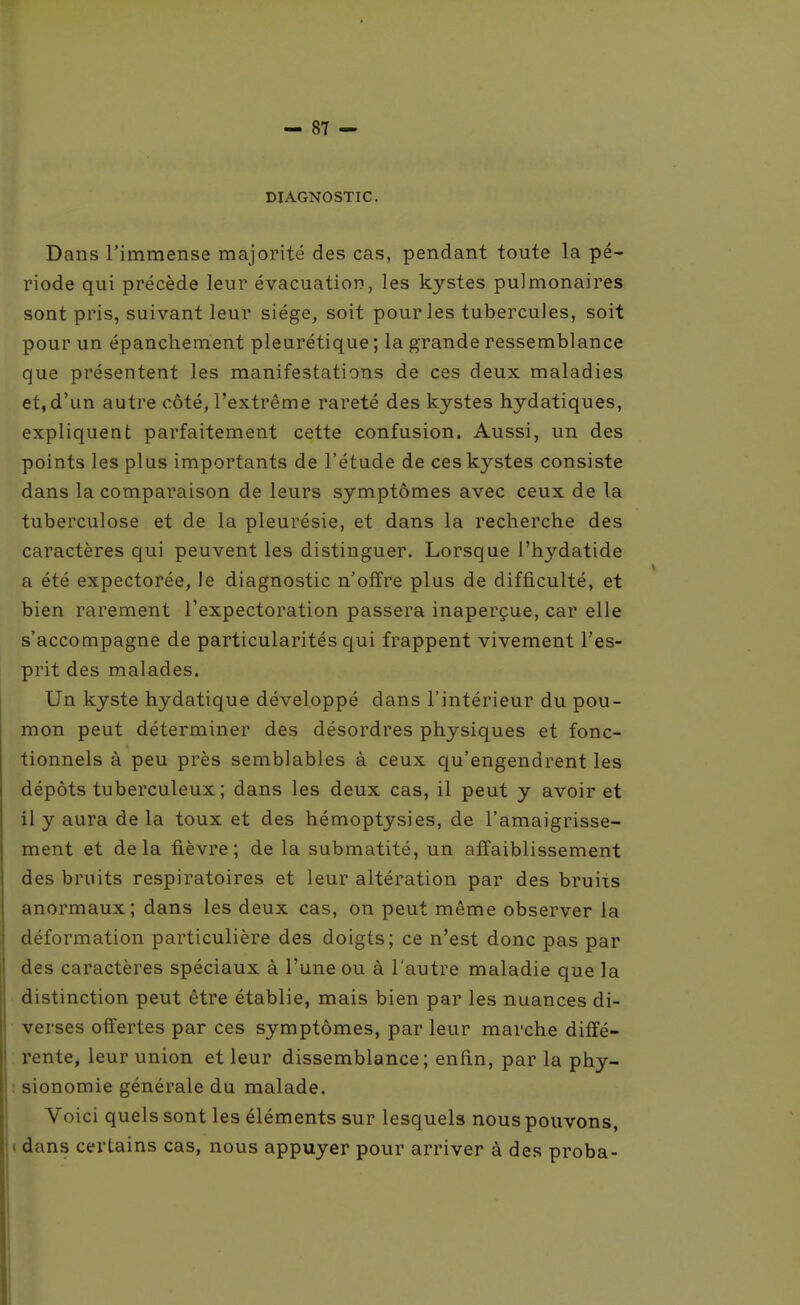 DIAGNOSTIC. Dans l'immense majorité des cas, pendant toute la pé- riode qui précède leur évacuation, les kystes pulmonaires sont pris, suivant leur siège, soit pour les tubercules, soit pour un épanchement pleurétique ; la grande ressemblance que présentent les manifestations de ces deux maladies et, d'un autre côté, l'extrême rareté des kystes hydatiques, expliquent parfaitement cette confusion. Aussi, un des points les plus importants de l'étude de ces kystes consiste dans la comparaison de leurs symptômes avec ceux de la tuberculose et de la pleurésie, et dans la recherche des caractères qui peuvent les distinguer. Lorsque l'hydatide a été expectorée, le diagnostic n'offre plus de difficulté, et bien rarement l'expectoration passera inaperçue, car elle s'accompagne de particularités qui frappent vivement l'es- prit des malades. Un kyste hydatique développé dans l'intérieur du pou- mon peut déterminer des désordres physiques et fonc- tionnels à peu près semblables à ceux qu'engendrent les dépôts tuberculeux ; dans les deux cas, il peut y avoir et il y aura de la toux et des hémoptysies, de l'amaigrisse- ment et delà fièvre; de la submatité, un affaiblissement des bruits respiratoires et leur altération par des bruits anormaux; dans les deux cas, on peut même observer la déformation particulière des doigts; ce n'est donc pas par des caractères spéciaux à l'une ou à l'autre maladie que la distinction peut être établie, mais bien par les nuances di- verses offertes par ces symptômes, par leur marche diffé- rente, leur union et leur dissemblance; enfin, par la phy- sionomie générale du malade. Voici quels sont les éléments sur lesquels nous pouvons, dans certains cas, nous appuyer pour arriver à des proba-