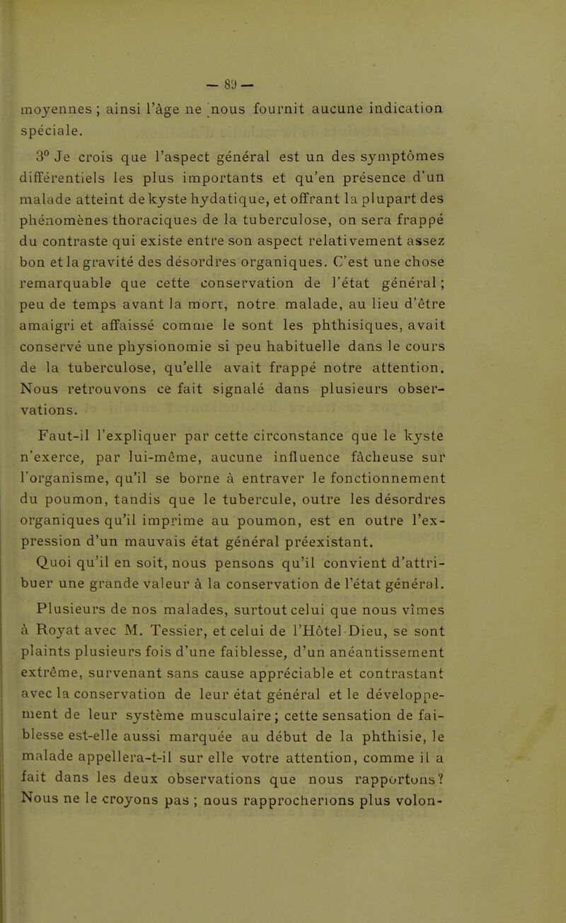 moyennes; ainsi l'âge ne nous fournit aucune indication spéciale. 3° Je crois que l'aspect général est un des symptômes différentiels les plus importants et qu'en présence d'un malade atteint de kyste hydatique, et offrant la plupart des phénomènes thoraciques de la tuberculose, on sera frappé du contraste qui existe entre son aspect relativement assez bon et la gravité des désordres organiques. C'est une chose remarquable que cette conservation de l'état général; peu de temps avant la mon, notre malade, au lieu d'être amaigri et affaissé comme le sont les phthisiques, avait conservé une physionomie si peu habituelle dans le cours de la tuberculose, qu'elle avait frappé notre attention. Nous retrouvons ce fait signalé dans plusieurs obser- vations. Faut-il l'expliquer par cette circonstance que le kyste n'exerce, par lui-même, aucune influence fâcheuse sur l'organisme, qu'il se borne à entraver le fonctionnement du poumon, tandis que le tubercule, outre les désordres organiques qu'il imprime au poumon, est en outre l'ex- pression d'un mauvais état général préexistant. Quoi qu'il en soit, nous pensons qu'il convient d'attri- buer une grande valeur à la conservation de l'état général. Plusieurs de nos malades, surtout celui que nous vîmes à Royat avec M. Tessier, et celui de l'Hôtel Dieu, se sont plaints plusieurs fois d'une faiblesse, d'un anéantissement extrême, survenant sans cause appréciable et contrastant avec la conservation de leur état général et le développe- ment de leur système musculaire; cette sensation de fai- blesse est-elle aussi marquée au début de la phthisie, le malade appellera-t-il sur elle votre attention, comme il a fait dans les deux observations que nous rapportons? Nous ne le croyons pas ; nous rapprocherions plus volon-