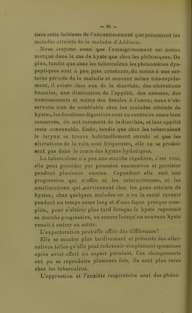 tiers cette faiblesse de l'anéantissement que présentent les malades atteints de la maladie d'Addison. Nous croyons aussi que l'amaigrissement est moins marqué dans le cas de kyste que chez les phthisiques. De plus, tandis que chez les tuberculeux les phénomènes dys- peptiques sont à peu près constants, du moins à une cer- taine période de la maladie et souvent même très-rapide- ment, il existe chez eux de la diarrhée, des ulcérations buccales, une diminution de l'appétit, des nausées, des vomissements et même des fistules à l'anus; nous n'ob- servons rien de semblable chez les malades atteints de kystes, les fonctions digestives sont au contraire assez bien conservés, ils ont rarement de la diarrhée, et leur appétit reste convenable. Enfin, tandis que chez les tuberculeux le larynx se trouve habituellement envahi et que les altérations de la voix sont fréquentes, elle ne se produi- sent pas dans le cours des kystes hydatiques. La tuberculose n'a pas une marche régulière, c'est vrai, elle peut procéder par poussées successives et persister pendant plusieurs années. Cependant elle suit une progression qui n'offre ni les intermittences, ni les améliorations qui surviennent che2 les gens atteints de kystes ; chez quelques malades on a vu la santé revenir pendant un temps assez long et d'une façon presque com- plète, pour s'altérer plus tard lorsque le kyste reprenait sa marche progressive, ou encore lorsqu'un nouveau kyste venait à entrer en scène. L'expectoration peut-elle offrir des différences? Elle se montre plus tardivement et présente des alter- natives telles qu'elle peut redevenir simplement spumeuse après avoir offert un aspect purulent. Ces changements ont pu se reproduire plusieurs fois, ils sont plus rares chez les tuberculeux. L'oppression et l'anxiété respiratoire sont des phéno