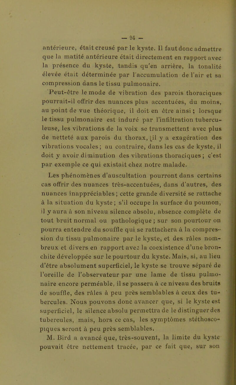 antérieure, était creusé par le kyste. Il faut donc admettre que la matité antérieure était directement en rapport avec la présence du kysLe, tandis qu'en arrière, la tonalité élevée était déterminée par l'accumulation de l'air et sa compression dans le tissu pulmonaire. Peut-être le mode de vibration des parois thoraciques pourrait-il offrir des nuances plus accentuées, du moins, au point de vue théorique, il doit en être ainsi ; lorsque le tissu pulmonaire est induré par l'infiltration tubercu- leuse, les vibrations de la voix se transmettent avec plus de netteté aux parois du thorax, [il y a exagération des vibrations vocales; au contraire, dans les cas de kyste, il doit y avoir diminution des vibrations thoraciques ; c'est par exemple ce qui existait chez notre malade. Les phénomènes d'auscultation pourront dans certains cas offrir des nuances très-accentuées, dans d'autres, des nuances inappréciables; cette grande diversité se rattache à la situation du kyste; s'il occupe la surface du poumon, il y aura à son niveau silence absolu, absence complète de tout bruit normal ou pathologique ; sur son pourtour on pourra entendre du souffle qui se rattachera à la compres- sion du tissu pulmonaire par le kyste, et des râles nom- breux et divers en rapport avec la coexistence d'une bron- chite développée sur le pourtour du kyste. Mais, si, au lieu d'être absolument superficiel, le kyste se trouve séparé de l'oreille de l'observateur par une lame de tissu pulmo- naire encore perméable, il se passera à ce niveau des bruits de souffle, des râles à peu près semblables à ceux des tu- bercules. Nous pouvons donc avancer que, si le kj^ste est superficiel, le silence absolu permettra de le distinguer des tubercules, mais, hors ce cas, les symptômes stéthosco- piques seront à peu près semblables* M. Bird a avancé que, très-souvent, la limite du kyste pouvait être nettement tracée, par ce fuit que, sur son