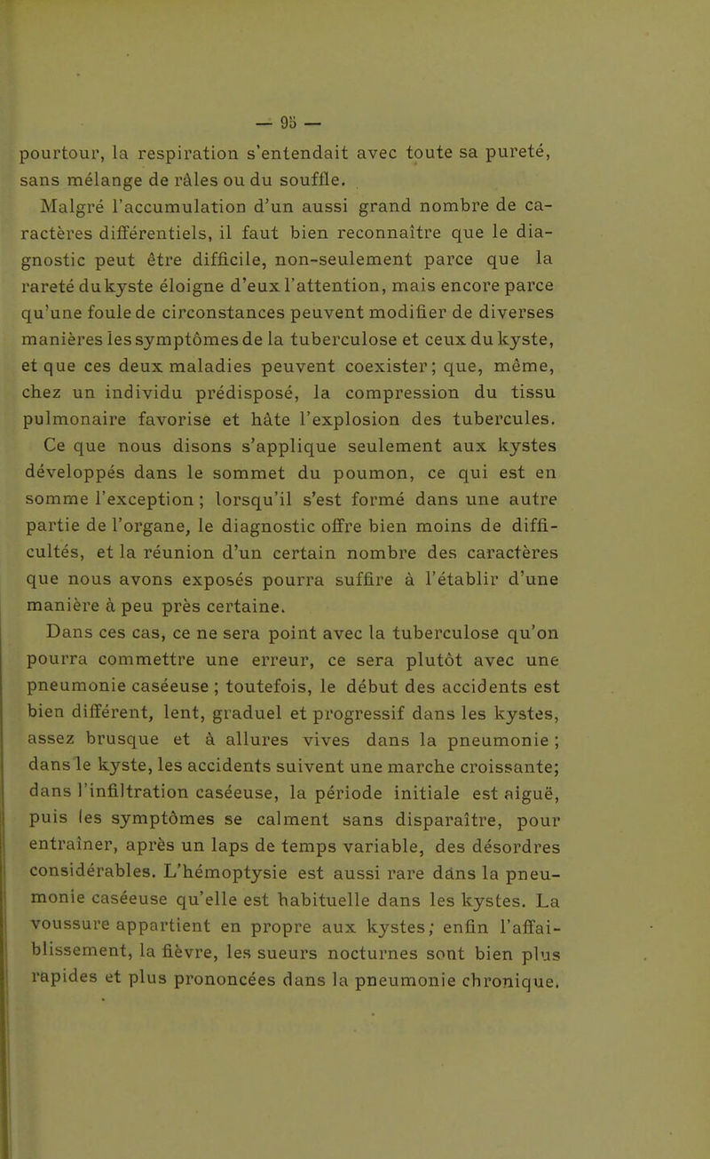 pourtour, la respiration s'entendait avec toute sa pureté, sans mélange de râles ou du souffle. Malgré l'accumulation d'un aussi grand nombre de ca- ractères différentiels, il faut bien reconnaître que le dia- gnostic peut être difficile, non-seulement parce que la rareté dukyste éloigne d'eux l'attention, mais encore parce qu'une foule de circonstances peuvent modifier de diverses manières les symptômes de la tuberculose et ceux du kyste, et que ces deux maladies peuvent coexister; que, même, chez un individu prédisposé, la compression du tissu pulmonaire favorise et hâte l'explosion des tubercules. Ce que nous disons s'applique seulement aux kystes développés dans le sommet du poumon, ce qui est en somme l'exception ; lorsqu'il s'est formé dans une autre partie de l'organe, le diagnostic offre bien moins de diffi- cultés, et la réunion d'un certain nombre des caractères que nous avons exposés pourra suffire à l'établir d'une manière à peu près certaine. Dans ces cas, ce ne sera point avec la tuberculose qu'on pourra commettre une erreur, ce sera plutôt avec une pneumonie caséeuse ; toutefois, le début des accidents est bien différent, lent, graduel et progressif dans les kystes, assez brusque et à allures vives dans la pneumonie ; dans le kyste, les accidents suivent une marche croissante; dans l'infiltration caséeuse, la période initiale est aiguë, puis les symptômes se calment sans disparaître, pour entraîner, après un laps de temps variable, des désordres considérables. L'hémoptysie est aussi rare dâns la pneu- monie caséeuse qu'elle est habituelle dans les kystes. La voussure appartient en propre aux kystes; enfin l'affai- blissement, la fièvre, les sueurs nocturnes sont bien plus rapides et plus prononcées dans la pneumonie chronique.