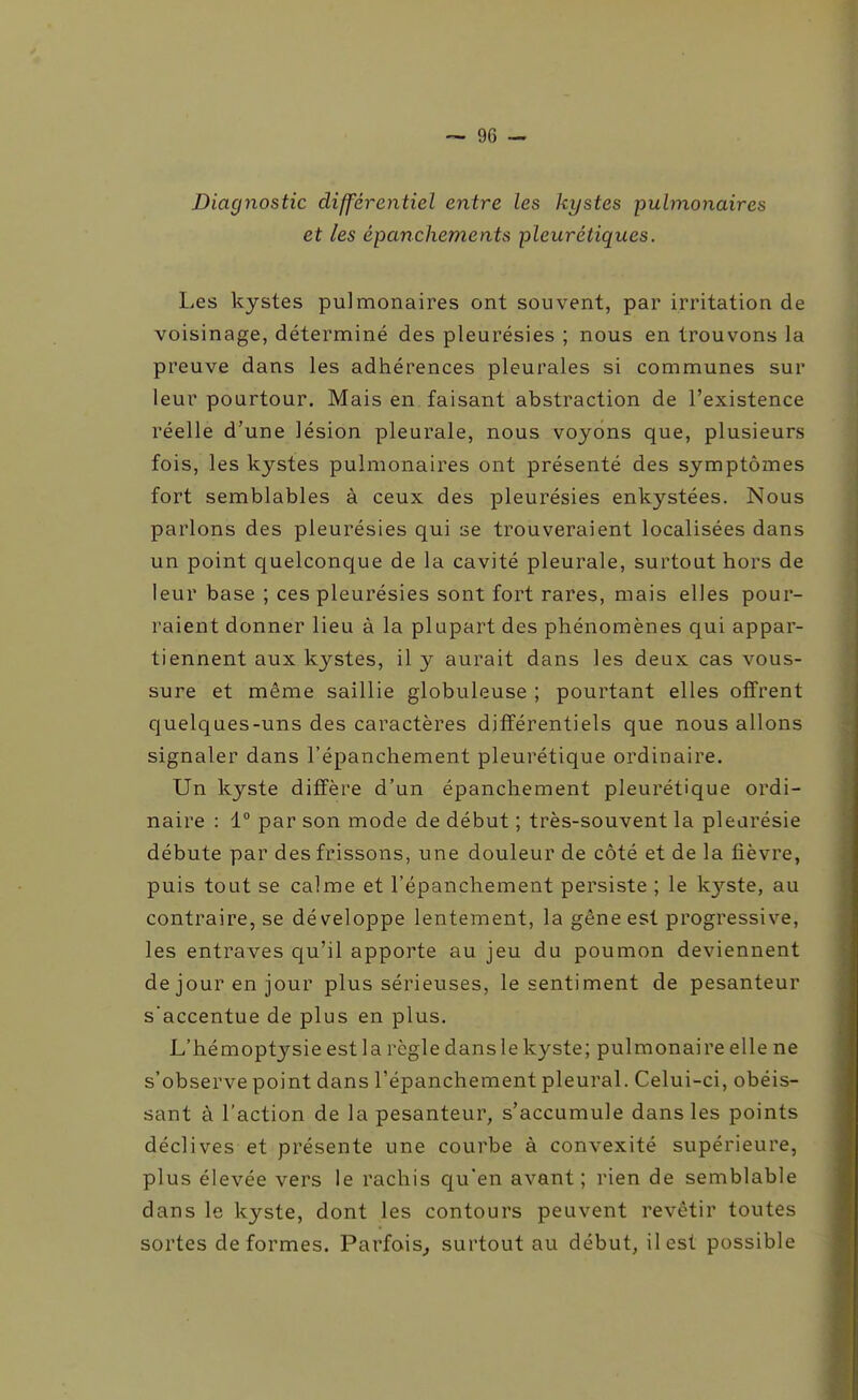 Diagnostic différentiel entre les kystes pulmonaires et les épanchements pleurétiques. Les kystes pulmonaires ont souvent, par irritation de voisinage, déterminé des pleurésies ; nous en trouvons la preuve dans les adhérences pleurales si communes sur leur pourtour. Mais en faisant abstraction de l'existence réelle d'une lésion pleurale, nous voyons que, plusieurs fois, les kystes pulmonaires ont présenté des symptômes fort semblables à ceux des pleurésies enkystées. Nous parlons des pleurésies qui se trouveraient localisées dans un point quelconque de la cavité pleurale, surtout hors de leur base ; ces pleurésies sont fort rares, mais elles pour- raient donner lieu à la plupart des phénomènes qui appar- tiennent aux kystes, il y aurait dans les deux cas vous- sure et même saillie globuleuse ; pourtant elles offrent quelques-uns des caractères différentiels que nous allons signaler dans l'épanchement pleurétique ordinaire. Un kyste diffère d'un épancliement pleurétique ordi- naire : 1° par son mode de début ; très-souvent la pleurésie débute par des frissons, une douleur de côté et de la fièvre, puis tout se calme et l'épanchement persiste ; le kj^ste, au contraire, se développe lentement, la gêne est progressive, les entraves qu'il apporte au jeu du poumon deviennent dejourenjour plus sérieuses, le sentiment de pesanteur s'accentue de plus en plus. L'hémoptysie est la règle dans le kyste; pulmonaire elle ne s'observe point dans l'épanchement pleural. Celui-ci, obéis- sant à l'action de la pesanteur, s'accumule dans les points déclives et présente une courbe à convexité supérieure, plus élevée vers le rachis qu'en avant ; rien de semblable dans le kyste, dont les contours peuvent revêtir toutes sortes déformes. Parfois^ surtout au début, il est possible