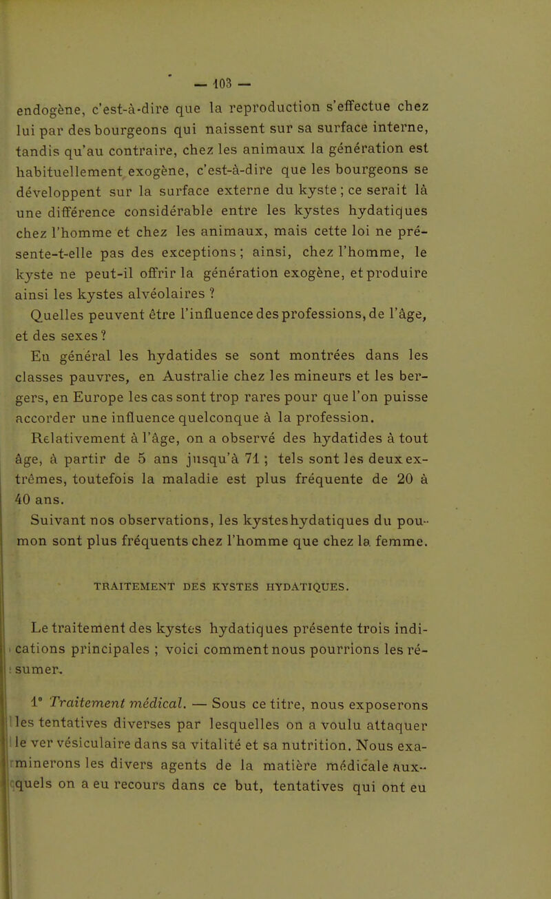 endogène, c'est-à-dire que la reproduction s'effectue chez lui par des bourgeons qui naissent sur sa surface interne, tandis qu'au contraire, chez les animaux la génération est habituellement exogène, c'est-à-dire que les bourgeons se développent sur la surface externe du kyste ; ce serait là une différence considérable entre les kystes hydatiques chez l'homme et chez les animaux, mais cette loi ne pré- sente-t-elle pas des exceptions; ainsi, chez l'homme, le kyste ne peut-il offrir la génération exogène, et produire ainsi les kystes alvéolaires ? Quelles peuvent être l'influence des professions, de l'âge, et des sexes ? En général les hydatides se sont montrées dans les classes pauvres, en Australie chez les mineurs et les ber- gers, en Europe les cas sont trop rares pour que l'on puisse accorder une influence quelconque à la profession. Relativement à l'âge, on a observé des hydatides à tout âge, à partir de 5 ans jusqu'à 71 ; tels sont les deux ex- trêmes, toutefois la maladie est plus fréquente de 20 à 40 ans. Suivant nos observations, les kystes hydatiques du pou- mon sont plus fréquents chez l'homme que chez la femme. TRAITEMENT DES KYSTES HYDATIQUES. Le traitement des kystes hydatiques présente trois indi- I cations principales ; voici comment nous pourrions lesré- i sumer, 1° Traitement médical. — Sous ce titre, nous exposerons lies tentatives diverses par lesquelles on a voulu attaquer lie ver vésiculaire dans sa vitalité et sa nutrition. Nous exa- rminerons les divers agents de la matière médicale aux- quels on a eu recours dans ce but, tentatives qui ont eu