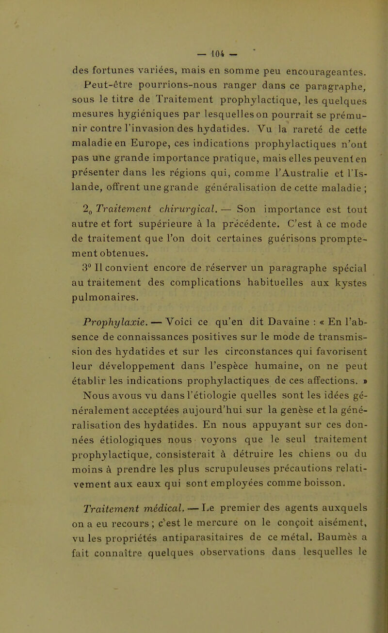 des fortunes variées, mais en somme peu encourageantes. Peut-être pourrions-nous ranger dans ce paragraphe, sous le titre de Traitement prophylactique, les quelques mesures hygiéniques par lesquelles on pourrait se prému- nir contre l'invasion des hydatides. Vu la rareté de cette maladie en Europe, ces indications prophylactiques n'ont pas une grande importance pratique, mais elles peuvent en présenter dans les régions qui, comme l'Australie et l'Is- lande, offrent une grande généralisation de cette maladie ; 2q Traitement chirurgical. — Son importance est tout autre et fort supérieure à la précédente. C'est à ce mode de traitement que l'on doit certaines guérisons prompte- ment obtenues. 3 Il convient encore de réserver un paragraphe spécial au traitement des complications habituelles aux kystes pulmonaires. Prophylaxie. — Voici ce qu'en dit Davaine : « En l'ab- sence de connaissances positives sur le mode de transmis- sion des hydatides et sur les circonstances qui favorisent leur développement dans l'espèce humaine, on ne peut établir les indications prophylactiques de ces affections. » Nous avons vu dans l'étiologie quelles sont les idées gé- néralement acceptées aujourd'hui sur la genèse et la géné- ralisation des hydatides. En nous appuyant sur ces don- nées étiologiques nous voyons que le seul traitement prophylactique, consisterait à détruire les chiens ou du moins à prendre les plus scrupuleuses précautions relati- vement aux eaux qui sont employées comme boisson. Traitement médical. — Le premier des agents auxquels on a eu recours ; c'est le mercure on le conçoit aisément, vu les propriétés antiparasitaires de ce métal. Baumès a fait connaître quelques observations dans lesquelles le