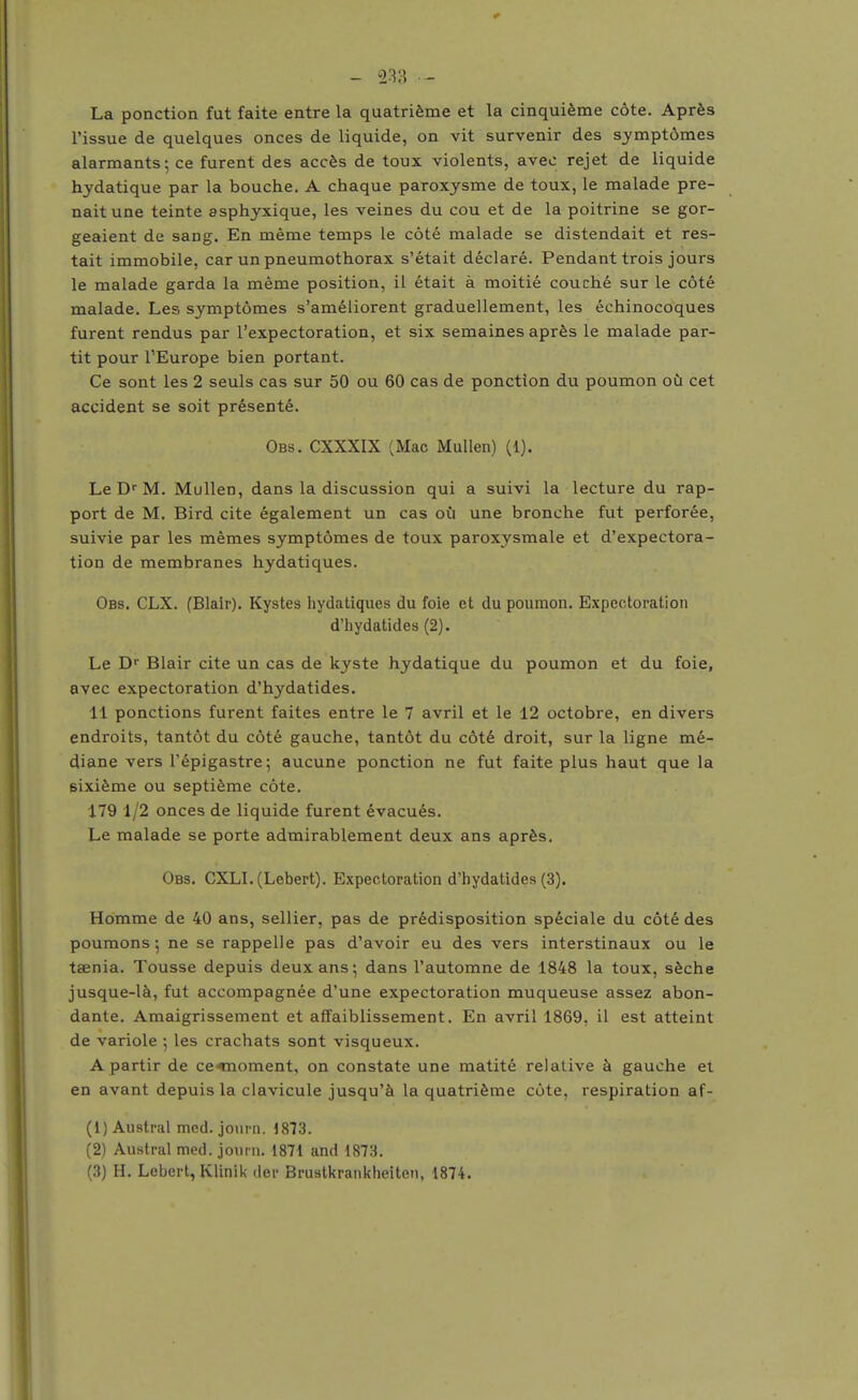 - 233 La ponction fut faite entre la quatrième et la cinquième côte. Après l'issue de quelques onces de liquide, on vit survenir des symptômes alarmants; ce furent des accès de toux violents, avec rejet de liquide hydatique par la bouche. A chaque paroxysme de toux, le malade pre- nait une teinte asphyxique, les veines du cou et de la poitrine se gor- geaient de sang. En même temps le côté malade se distendait et res- tait immobile, car un pneumothorax s'était déclaré. Pendant trois jours le malade garda la même position, il était à moitié couché sur le côté malade. Les symptômes s'améliorent graduellement, les échinocoques furent rendus par l'expectoration, et six semaines après le malade par- tit pour l'Europe bien portant. Ce sont les 2 seuls cas sur 50 ou 60 cas de ponction du poumon où cet accident se soit présenté. Obs. CXXXIX (Mac MuUen) (1). Le D''M. Mullen, dans la discussion qui a suivi la lecture du rap- port de M. Bird cite également un cas où une bronche fut perforée, suivie par les mêmes symptômes de toux paroxysmale et d'expectora- tion de membranes hydatiques. Obs. CLX. (Blair), Kystes hydatiques du foie et du poumon. Expectoration d'hydatides (2). Le D Blair cite un cas de kyste hydatique du poumon et du foie, avec expectoration d'hydatides. 11 ponctions furent faites entre le 7 avril et le 12 octobre, en divers endroits, tantôt du côté gauche, tantôt du côté droit, sur la ligne mé- diane vers l'épigastre; aucune ponction ne fut faite plus haut que la sixième ou septième côte. 179 1/2 onces de liquide furent évacués. Le malade se porte admirablement deux ans après. Obs. CXLI. (Lebert). Expectoration d'hydatides (3). Homme de 40 ans, sellier, pas de prédisposition spéciale du côté des poumons; ne se rappelle pas d'avoir eu des vers interstinaux ou le taenia. Tousse depuis deux ans; dans l'automne de 1848 la toux, sèche jusque-là, fut accompagnée d'une expectoration muqueuse assez abon- dante. Amaigrissement et affaiblissement. En avril 1869, il est atteint de variole ; les crachats sont visqueux. A partir de ce^oment, on constate une matité relative à gauche et en avant depuis la clavicule jusqu'à la quatrième côte, respiration af- (1) Austral mcd. joui-n. iS13. (2) Austral med. jourii. 1871 and 1873.