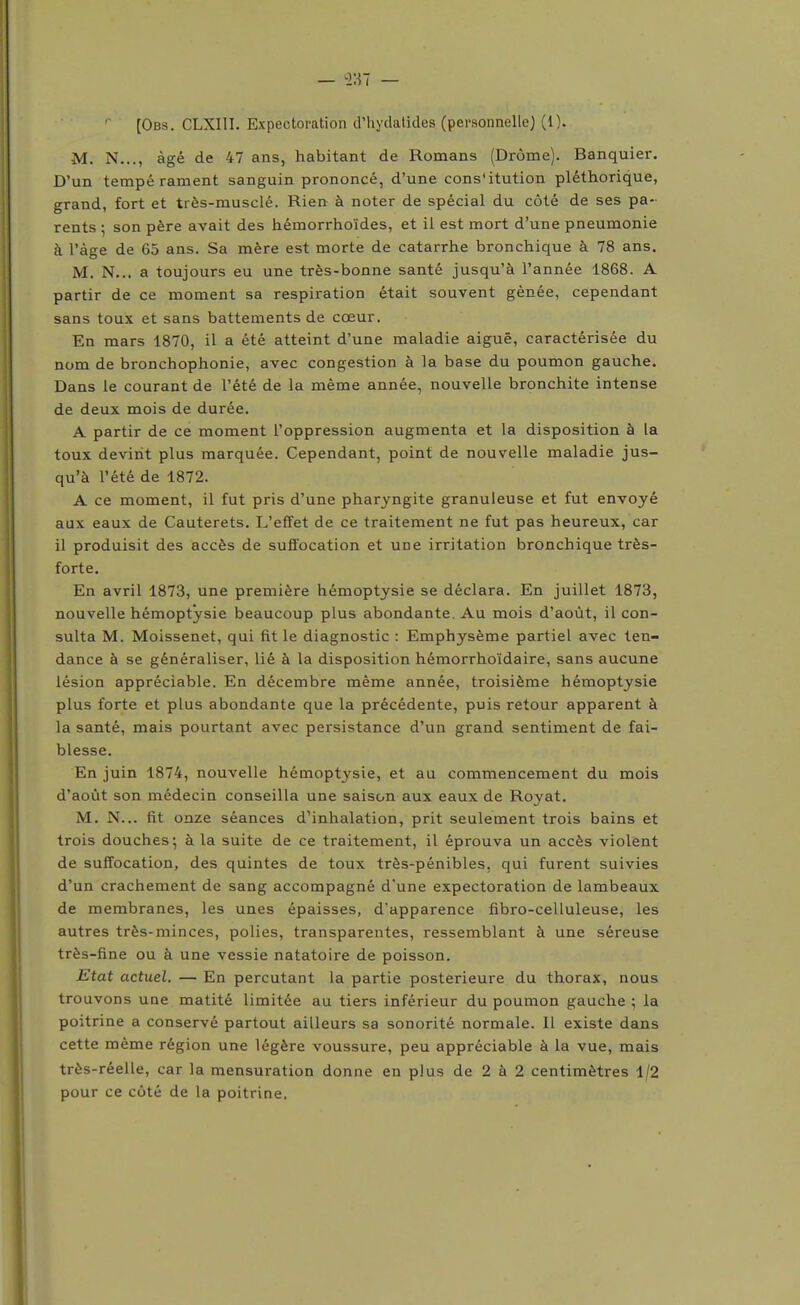 [Obs. CLXIII. Expectoration d'hydalides (pei-sonnelle) (1). M. N..., âgé de 47 ans, habitant de Romans (Drôme). Banquier. D'un tempérament sanguin prononcé, d'une cons'itution pléthorique, grand, fort et très-musclé. Rien à noter de spécial du côté de ses pa- rents ; son père avait des hémorrhoïdes, et il est mort d'une pneumonie à l'âge de 65 ans. Sa mère est morte de catarrhe bronchique à 78 ans. M. N... a toujours eu une très-bonne santé jusqu'à l'année 1868. A partir de ce moment sa respiration était souvent gênée, cependant sans toux et sans battements de cœur. En mars 1870, il a été atteint d'une maladie aiguë, caractérisée du nom de bronchophonie, avec congestion à la base du poumon gauche. Dans le courant de l'été de la même année, nouvelle bronchite intense de deux mois de durée. A partir de ce moment l'oppression augmenta et la disposition à la toux devint plus marquée. Cependant, point de nouvelle maladie jus- qu'à l'été de 1872. A ce moment, il fut pris d'une pharyngite granuleuse et fut envoyé aux eaux de Cauterets. L'effet de ce traitement ne fut pas heureux, car il produisit des accès de suffocation et une irritation bronchique très- forte. En avril 1873, une première hémoptysie se déclara. En juillet 1873, nouvelle hémoptysie beaucoup plus abondante. Au mois d'août, il con- sulta M. Moissenet, qui fit le diagnostic : Emphysème partiel avec ten- dance à se généraliser, lié à la disposition hémorrhoïdaire, sans aucune lésion appréciable. En décembre même année, troisième hémoptysie plus forte et plus abondante que la précédente, puis retour apparent à la santé, mais pourtant avec persistance d'un grand sentiment de fai- blesse. En juin 1874, nouvelle hémoptysie, et au commencement du mois d'août son médecin conseilla une saison aux eaux de Royat. M. N... fit onze séances dUnhalation, prit seulement trois bains et trois douches; à la suite de ce traitement, il éprouva un accès violent de suffocation, des quintes de toux très-pénibles, qui furent suivies d'un crachement de sang accompagné d'une expectoration de lambeaux de membranes, les unes épaisses, d'apparence fibro-celluleuse, les autres très-minces, polies, transparentes, ressemblant à une séreuse très-fine ou à une vessie natatoire de poisson. Etat actuel. — En percutant la partie postérieure du thorax, nous trouvons une matité limitée au tiers inférieur du poumon gauche ; la poitrine a conservé partout ailleurs sa sonorité normale. Il existe dans cette même région une légère voussure, peu appréciable à la vue, mais très-réelle, car la mensuration donne en plus de 2 à 2 centimètres 1/2 pour ce côté de la poitrine.