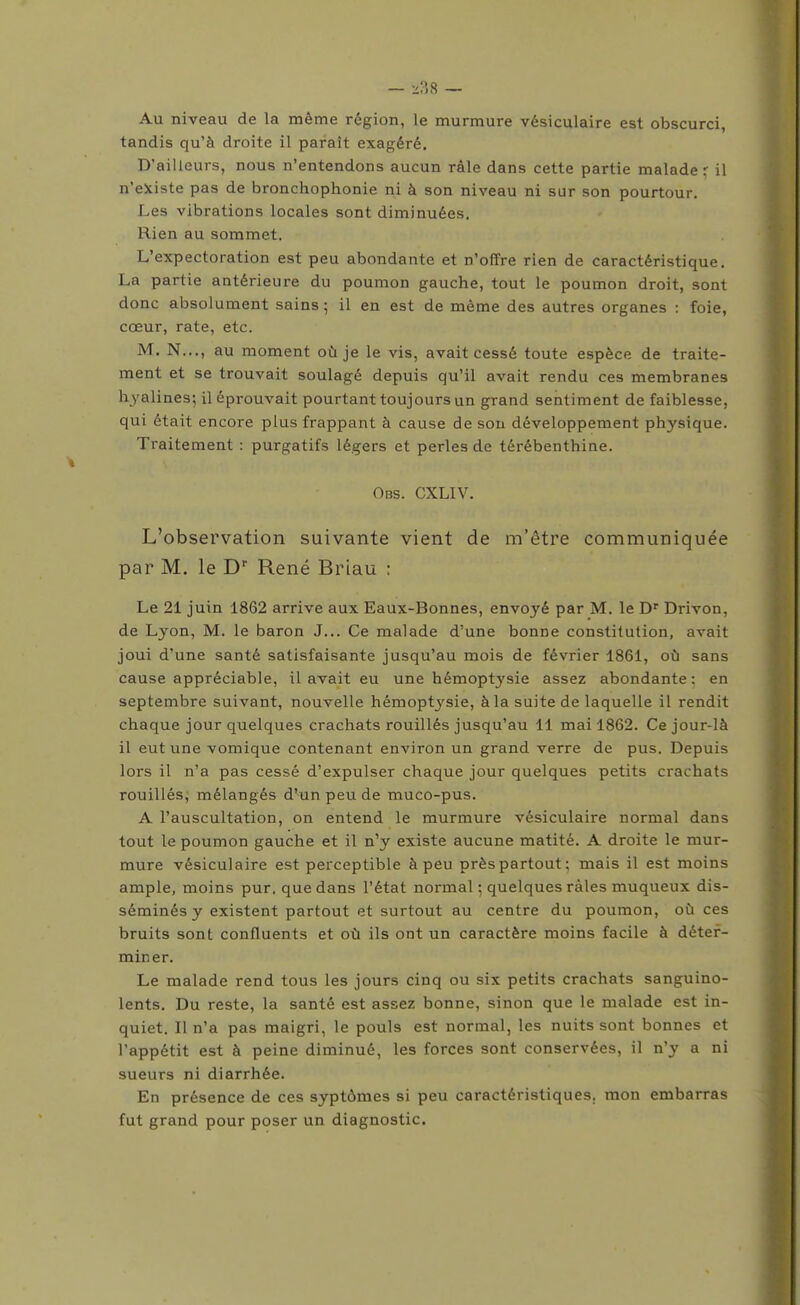 Au niveau de la même région, le murmure vésiculaire est obscurci, tandis qu'à droite il paraît exagéré. D'ailleurs, nous n'entendons aucun râle dans cette partie malade r il n'eJtiste pas de bronchophonie ni à son niveau ni sur son pourtour. Les vibrations locales sont diminuées. Rien au sommet. L'expectoration est peu abondante et n'offre rien de caractéristique. La partie antérieure du poumon gauche, tout le poumon droit, sont donc absolument sains ; il en est de même des autres organes : foie, cœur, rate, etc. M. N..., au moment où je le vis, avait cessé toute espèce de traite- ment et se trouvait soulagé depuis qu'il avait rendu ces membranes hyalines; il éprouvait pourtant toujours un grand sentiment de faiblesse, qui était encore plus frappant à cause de son développement physique. Traitement : purgatifs légers et perles de térébenthine. Obs. CXLIV. L'observation suivante vient de m'être communiquée par M. le D'' René Briau : Le 21 juin 1862 arrive aux Eaux-Bonnes, envoyé par M. le Drivon, de Lyon, M. le baron J... Ce malade d'une bonne constitution, avait joui d'une santé satisfaisante jusqu'au mois de février 1861, où sans cause appréciable, il avait eu une hémoptysie assez abondante: en septembre suivant, nouvelle hémoptysie, à la suite de laquelle il rendit chaque jour quelques crachats rouillés jusqu'au 11 mai 1862. Ce jour-là il eut une vomique contenant environ un grand verre de pus. Depuis lors il n'a pas cessé d'expulser chaque jour quelques petits crachats rouillés, mélangés d'un peu de muco-pus. A l'auscultation, on entend le murmure vésiculaire normal dans tout le poumon gauche et il n'y existe aucune matité. A droite le mur- mure vésiculaire est perceptible à peu près partout; mais il est moins ample, moins pur. que dans l'état normal ; quelques râles muqueux dis- séminés y existent partout et surtout au centre du poumon, où ces bruits sont confluents et où ils ont un caractère moins facile à déter- miner. Le malade rend tous les jours cinq ou six petits crachats sanguino- lents. Du reste, la santé est assez bonne, sinon que le malade est in- quiet. Il n'a pas maigri, le pouls est normal, les nuits sont bonnes et l'appétit est à peine diminué, les forces sont conservées, il n'y a ni sueurs ni diarrhée. En présence de ces syptômes si peu caractéristiques, mon embarras fut grand pour poser un diagnostic.