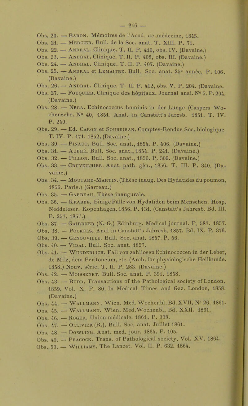 Obs. 20. — Baron. Mémoires de l'Acad. de médecine, 1845. Obs. 21. — Mercier. Bull, de la Soc. anat. T. XIII. P. 71. Obs. 22. — Andral. Clinique. T. II. P. 410, obs. IV. (Davaine.) Obs. 23. — Andral. Clinique. T. II. P. 408, obs. III. (Davaine.) Obs. 24. — Andral. Clinique. T. II. P. 407. (Davaine.) Obs. 25. —Andral et Lemaitre. Bull. Soc. anat. 25 année. P. 106. (Davaine.) Obs. 26. — Andral. Clinique. T. II. P. 412, obs. V. P. 204. (Davaine. Obs. 27. — FouQUiER. Clinique des hôpitaux. Journal anal. N 5. P. 204. (Davaine.) Obs. 28. — Nega. Echinococcus hominis in der Lunge (Caspers Wo- chenschr. N° 40, 1851. Anal, in Canstatt's Jaresb. 1851. T. IV. P. 249. Obs. 29. — Ed. Caron et Soubeiran. Comptes-Rendus Soc. biologique T. IV. P. 171. 1852. (Davaine.) Obs. 30. — Pinaut. Bull. Soc. anat., 1854. P. 406. (Davaine.) Obs. 31. — AuBRÉ. Bull. Soc. anat., 1854. P. 241. (Davaine.) Obs. 32. — PiLLON. Bull. Soc. anat., 1856. P. 309. (Davaine.) Obs. 33. — Cruveilhier. Anat. path. gén., 1856. T. III. P. 340. (Da- vaine.) Obs. 34. — Moutard-Martin. (Thèse inaug. Des Hydatides du poumon, 1856. Paris.) (Garreau.) Obs. 35. — Garreau. Thèse inaugurale. Obs. 36. — Krabbe. EinigeFàllevon Hydatiden beim Menschen. Hosp, Neddeleser. Kopenhagen, 1856. P. 131. (Canstatt's Jahresb. Bd. III. P. 257. 1857.) Obs. 37. — Gairdner (N.-G.) Edinburg. Médical journal. P. 587. 1857. Obs. 38. — PocKELS. Anal in Canstatt's Jahresb. 1857. Bd. IX. P. 376. Obs. 39. — Genouville. Bull. Soc. anat. 1857. P. 56. Obs. 40. — Vidal. Bull. Soc, anat. 1857. Obs. 41. — WuNDERLiCH. Fall von zahllosen Echinococcen in derLeber, de Milz, dem Peritoneum, etc. (Arch. fur physiologische Heilkunde. 1858. ) Nouv. série. T. II. P. 283. (Davaine.) Obs. 42. — MoisSENET. Bull. Soc. anat. P. 391. 1858. Obs. 43. — BuDD. Transactions of the Pathological society of London. 1859. Vol. X. P. 80. In Médical Times and Gaz. London, 1858. (Davaine.) Obs. 44. — Wallmann. Wien. Med. Wochenbl. Bd. XVII. N 26. 1861. Obs. 45. — Wallmann, Wien. Med.Wochenbl, Bd. XXII. 1861, Obs. 46. —Roger. Union médicale, 1861. P. 308. Obs, 47. — Ollivier (R.). Bull. Soc. anat. Juillet 1861. Obs. 48. — Dowling. Aust. med. jour. 1864. P. 105. Obs. 49. — Peacock. Trans, of Pathological society. Vol. XV, 1864. Obs. 50. — Williams. The Lancet. Vol. II. P. 632. 1864.