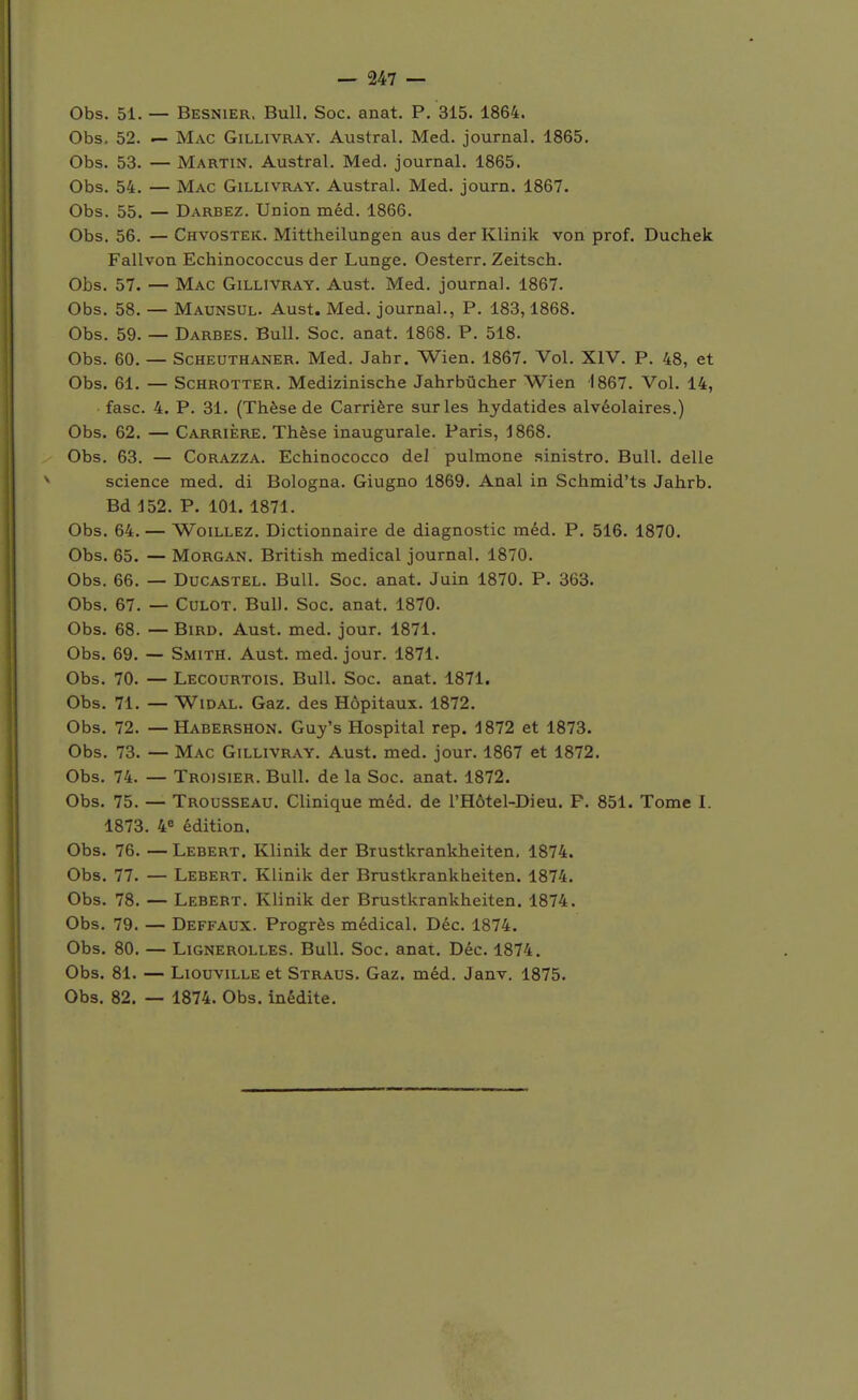 Obs. 51. — Besnier. Bull. Soc. anat. P. 315. 1864. Obs. 52. — Mac Gillivray. Austral. Med. journal. 1865. Obs. 53. — Martin. Austral. Med. journal. 1865. Obs. 54. — Mac Gillivray. Austral. Med. journ. 1867. Obs. 55. — Darbez. Union méd. 1866. Obs. 56. — Chvostek. Mittheilungen aus der Klinik von prof. Duchek Fallvon Echinococcus der Lunge. Oesterr, Zeitsch. Obs. 57. — Mac Gillivray. Aust. Med. journal. 1867. Obs. 58. — Maunsul. Aust. Med. journal., P. 183,1868. Obs. 59. — Darbes. Bull. Soc. anat. 1868. P. 518. Obs. 60. — ScHEUTHANER. Med. Jahr. Wien. 1867. Vol. XIV. P. 48, et Obs. 61. — ScHROTTER. Mcdizinische Jahrbûcher Wien 1867. Vol. 14, fasc. 4. P. 31. (Thèse de Carrière sur les hydatides alvéolaires.) Obs. 62. — Carrière. Thèse inaugurale. Paris, 1868. Obs. 63. — CoRAZZA. Echinococco de! pulmone sinistro. Bull, délie science med. di Bologna. Giugno 1869. Anal in Schmid'ts Jahrb. Bd 152. P. 101. 1871. Obs. 64. — WoiLLEZ. Dictionnaire de diagnostic méd. P. 516. 1870. Obs. 65. — Morgan. British médical journal. 1870. Obs. 66. — Ducastel. Bull. Soc. anat. Juin 1870. P. 363. Obs. 67. — Culot. Bull. Soc. anat. 1870. Obs. 68. — BiRD. Aust. med. jour. 1871. Obs. 69. — Smith. Aust. med. jour. 1871. Obs. 70. — Lecourtois. Bull. Soc. anat. 1871. Obs. 71. — WiDAL. Gaz. des Hôpitaux. 1872. Obs. 72. — Habershon. Guy's Hospital rep. 1872 et 1873. Obs. 73. — Mac Gillivray. Aust. med. jour. 1867 et 1872. Obs. 74. — Troisier. Bull, de la Soc. anat. 1872. Obs. 75. — Trousseau. Clinique méd. de l'Hôtel-Dieu. F. 851. Tome I. 1873. 4» édition. Obs. 76. — Lebert. Klinik der Brustkrankheiten, 1874. Obs. 77. — Lebert. Klinik der Brustkrankheiten. 1874. Obs. 78. — Lebert. Klinik der Brustkrankheiten. 1874. Obs. 79. — Deffaux. Progrès médical. Déc. 1874. Obs. 80. — LiGNEROLLES. BuU. Soc. anat. Déc. 1874. Obs. 81. — LiouviLLE et Straus. Gaz. méd. Janv. 1875. Obs. 82. — 1874. Obs. inédite.