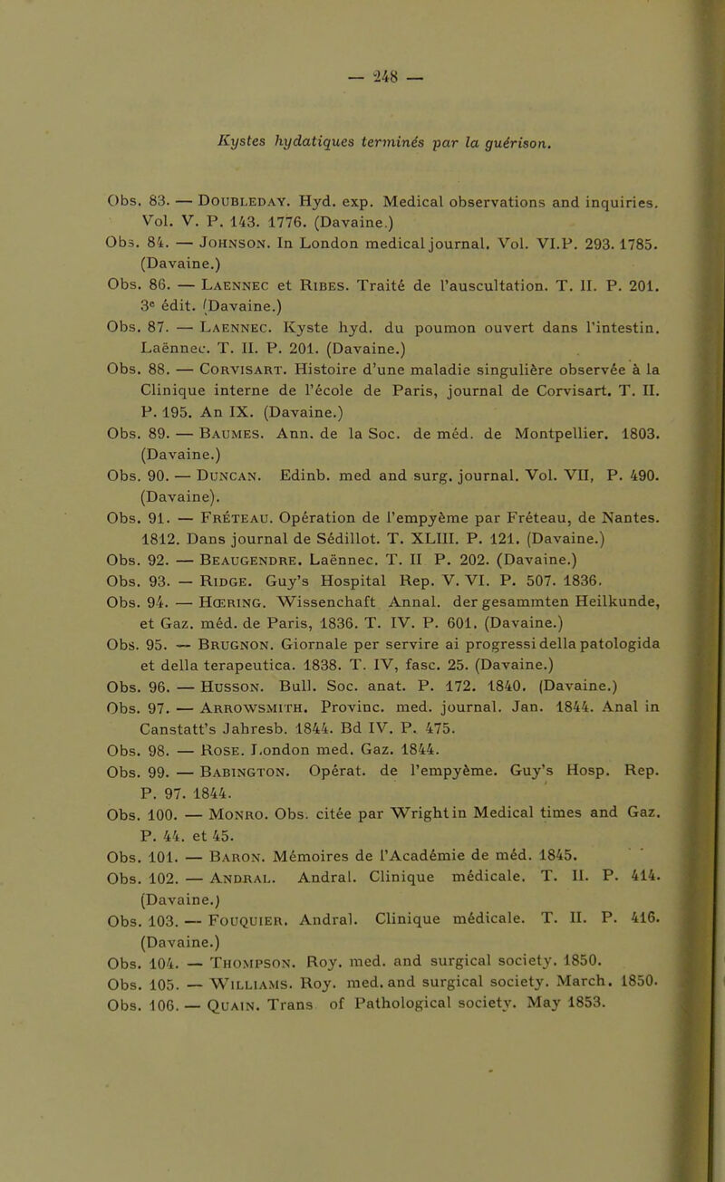 Kystes hydatiques terminés -par la guérison. Obs. 83. — DouBLEDAY. Hyd. exp. Médical observations and inquiries. Vol. V. P. 143. 1776. (Davaine.) Obs. 84. — Johnson. In London médical journal. Vol. VI.P. 293. 1785. (Davaine.) Obs. 86. — Laennec et Ribes. Traité de l'auscultation. T. II. P. 201. S édit. (Davaine.) Obs. 87. — Laennec. Kyste hyd. du poumon ouvert dans l'intestin. Laënnec. T. II. P. 201. (Davaine.) Obs. 88. — CoRViSART. Histoire d'une maladie singulière observée à la Clinique interne de l'école de Paris, journal de Corvisart. T. II. P. 195. An IX. (Davaine.) Obs. 89. — Baumes. Ann. de la Soc. de méd. de Montpellier. 1803. (Davaine.) Obs. 90. — DuNCAN. Edinb. med and surg. journal. Vol. VU, P. 490. (Davaine). Obs. 91. — Fréteau. Opération de l'empyème par Fréteau, de Nantes. 1812. Dans journal de Sédillot. T. XLIII. P. 121. (Davaine.) Obs. 92. — Beaugendre. Laënnec. T. II P. 202. (Davaine.) Obs. 93. — RiDGE. Guy's Hospital Rep. V. VI. P. 507. 1836. Obs. 94. — Hœring. Wissenchaft Annal, der gesammten Heilkunde, et Gaz. méd. de Paris, 1836. T. IV. P. 601. (Davaine.) Obs. 95. — Brugnon. Giornale per servire ai progressidélia patologida et délia terapeutica. 1838. T. IV, fasc. 25. (Davaine.) Obs. 96. — HussoN. Bull. Soc. anat. P. 172. 1840, (Davaine.) Obs. 97. — Arrowsmith. Provinc. med. journal. Jan. 1844. Anal in Canstatt's Jahresb. 1844. Bd IV. P. 475. Obs. 98. — Rose. London med. Gaz. 1844. Obs. 99. — Babington. Opérât, de l'empyème. Guy's Hosp. Rep. P. 97. 1844. Obs. 100. — MoNRO. Obs. citée par Wright in Médical times and Gaz. P. 44. et 45. Obs. 101. — Baron. Mémoires de l'Académie de méd. 1845. Obs. 102. — Andral. Andral. Clinique médicale. T. II. P. 414. (Davaine.) Obs, 103. — FouQUiER. Andral. Clinique médicale. T. II. P. 416. (Davaine,) Obs, 104. — Thompson. Roy, med. and surgical society. 1850, Obs. 105. — Williams. Roy. med, and surgical society. March. 1850. Obs, 106. — QuAiN, Trans of Pathological society. May 1853.