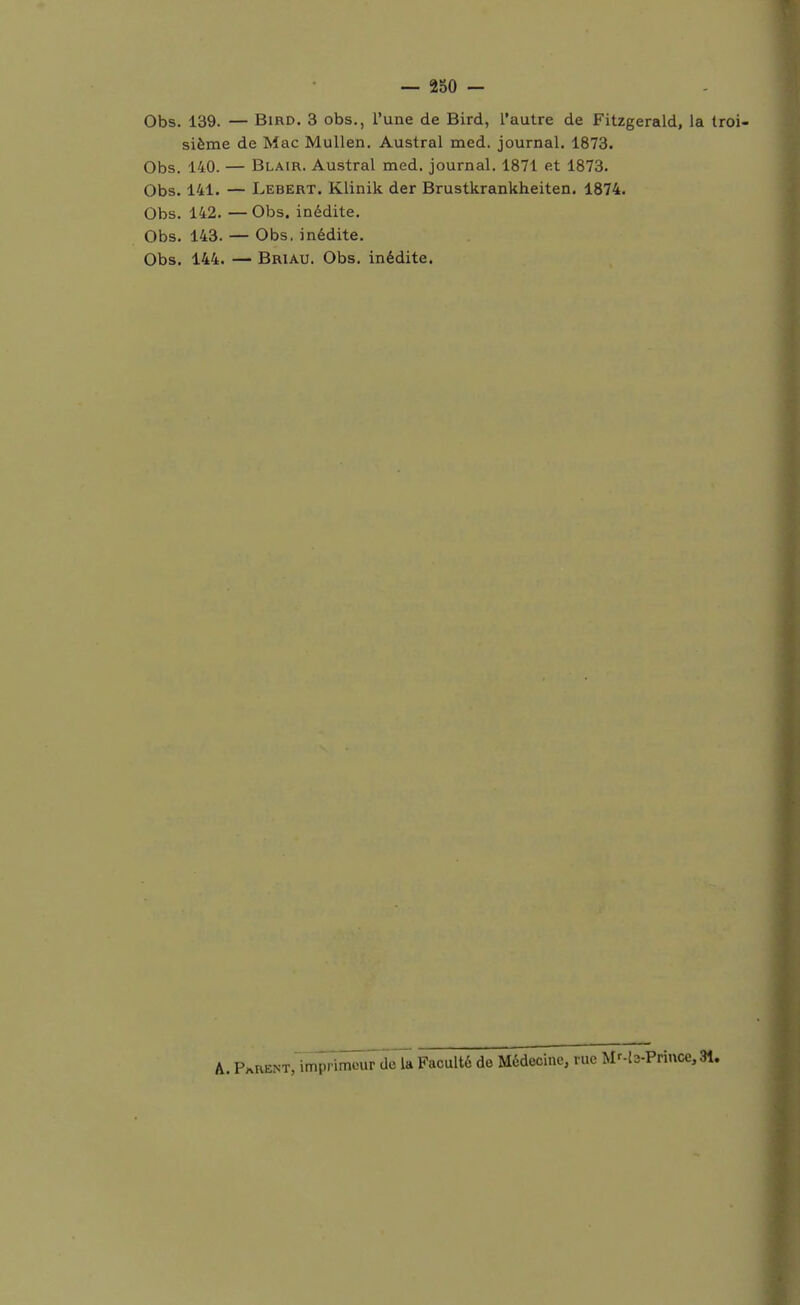 Obs. 139. — BiRD, 3 obs., l'une de Bird, l'autre de Fitzgerald, la troi- sième de Mac Mullen. Austral med. journal. 1873. Obs. 140. — Blair. Austral med. journal. 1871 et 1873. Obs. 141. — Lebert. Klinik der Brustkrankheiten. 1874. Obs. 142. — Obs. inédite. Obs. 143. — Obs. inédite. Obs. 144. — Briau. Obs. inédite. A. PARENT,imprimour de la Faculté de Médecine, rue Mr-b-Priuce,31.