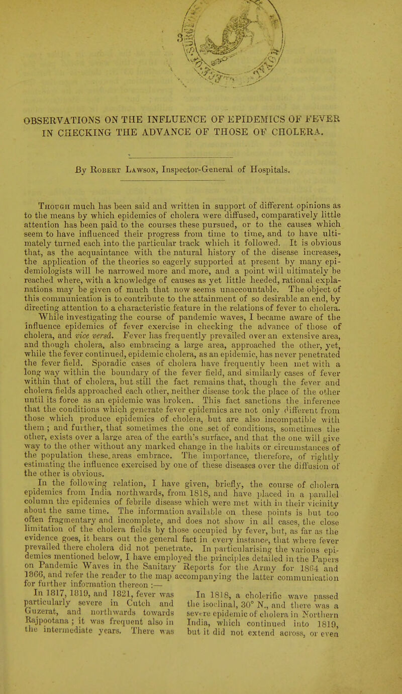 IN CHECKING THE ADVANCE OF THOSE OF CHOLERA. By Robert Lawson, Inspector-General of Hospitals. Though much has been said and written in support of different opinions as to the means by whicli epidemics of cholera were diffused, comparatively little attention has been paid to the courses these pursued, or to the causes which seem to have influenced their progress from time to time, and to have ulti- mately turned each into the particular track which it followed. It is obvious that, as the acquaintance with the natural history of the disease increases, the application of the theories so eagerly supported at present by many epi- demiologists will be narrowed more and more, and a point will ultimately be reached where, with a knowledge of causes as yet little heeded, rational expla- nations may be given of much that now seems unaccountable. The object of this communication is to contribute to the attainment of so desirable an end, by directing attention to a characteristic feature in the relations of fever to cholera. While investigating the course of pandemic waves, I became aware of the influence epidemics of fever exercise in cheeking the advance of those of cholera, and vice versd. Fever has frequently prevailed over an extensive area, and though cholera, also embracing a large area, approached the other, yet, while the fever continued, epidemic cholera, as an epidemic, has never penetrated the fever field. Sporadic cases of cholera have frequently been met with a long way within tlie boundary of the fever field, and similarly cases of fever within that of cholera, but still the fact remains that, though the fever and cholera fields approached each other, neither disease took the place of the other until its force as an epidemic was broken. This ftxct sanctions the inference that the conditions which generate fever epidemics are not only different from those which produce epidemics of choleia, but are also incompatible with them ; and further, that sometimes the one set of conditions, sometimes the other, exists over a largfe area of the earth's surface, and that the one will give way to the other without any marked change in the habits or circumstances of the population these, areas embrace. The importance, therefore, of I'ightly estimating the influence exercised by one of these diseases over the diffusion of the other is obvious. In the following relation, I have given, briefly, the course of cholera epidemics from India noi-thwards, from 1818, and have jjhiced in a ])arallel column th-3 epidemics of febrile disease which were met with in their vicinity about the same time. The information available on these j)oints is but too often fragmentary and incomplete, and does not show in all cases, the close limitation of the cholera fields by those occupied by fever, but, as far as the evidence goes, it bears out the general fact in every instance, that where fever prevailed there cholera did not penetrate. In particularising the various epi- demics mentioned below, I have employed the nrincijiles detailed in the Papers on Pandemic Waves in the Sanitary Reports for the Army for 18G4 and 18GG, and refer the reader to the map accompanying the latter communication for fuither information thereon :— In 1817, 1«19, and 1821, fever was In 18)8, a cholerific wave passed particularly severe in Cutch and the isodinal, 30° N., and there was a Guzerat, and northwards towards severe epidemic of cholera in Northern Rajpootana ; it was frequent also in India, which continued into 1819 the intermediate years. There was but it did not extend across, or even