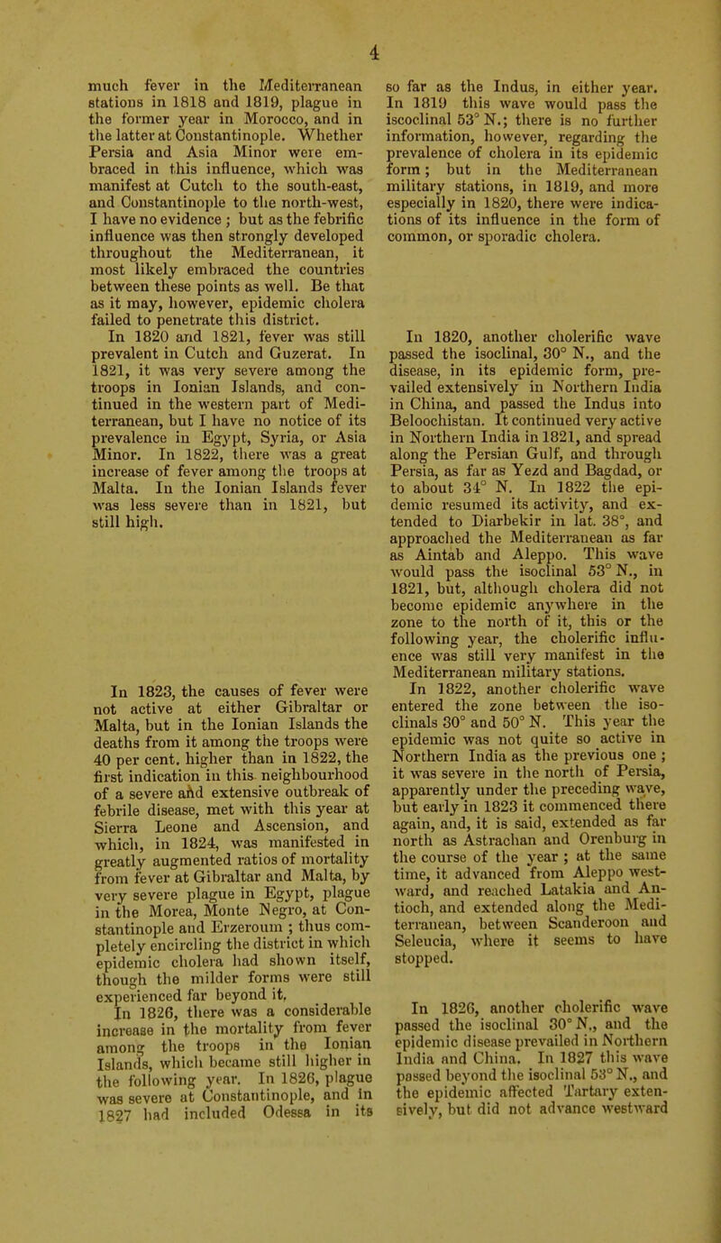 much fever in the Mediterranean stations in 1818 and 1819, plague in the former year in Morocco, and in the latter at Constantinople. Whether Persia and Asia Minor were em- braced in this influence, which was manifest at Cutch to the south-east, and Constantinople to the north-west, I have no evidence ; but as the febrific influence was then strongly developed throughout the Mediterranean, it most likely embraced the countries between these points as well. Be that as it may, however, epidemic cholera failed to penetrate this district. In 1820 and 1821, fever was still prevalent in Cutch and Guzerat. In 1821, it was very severe among the troops in Ionian Islands, and con- tinued in the western part of Medi- terranean, but I have no notice of its prevalence in Egypt, Syria, or Asia Minor. In 1822, there was a great increase of fever among the troops at Malta. In the Ionian Islands fever was less severe than in 1821, but still high. In 1823, the causes of fever were not active at either Gibraltar or Malta, but in the Ionian Islands the deaths from it among the troops were 40 per cent, higher than in 1822, the first indication in this neighbourhood of a severe afid extensive outbreak of febrile disease, met with this year at Sierra Leone and Ascension, and which, in 1824, was manifested in greatly augmented ratios of mortality from fever at Gibraltar and Malta, by very severe plague in Egypt, plague in the Morea, Monte Negro, at Con- stantinople and Erzeroum ; thus com- pletely encircling the district in which epidemic cholera had shown itself, though the milder forms were still experienced far beyond it. In 1826, there was a considerable increase in the mortality from fever among the troops in the Ionian Islands, which became still higher in the following yi'ar. In 1826, plague was severe at Constantinople, and in 18?7 had included Odessa in its so far as the Indus, in either year. In 181'J this wave would pass the iscoclinal 53° N.; there is no further information, however, regarding the prevalence of cholera in its epidemic form; but in the Mediterranean military stations, in 1819, and more especially in 1820, there were indica- tions of its influence in the form of common, or sporadic cholera. In 1820, another cholerific wave passed the isoclinal, 30° N., and the disease, in its epidemic form, pre- vailed extensively in Northern India in China, and passed the Indus into Beloochistan. It continued very active in Northern India in 1821, and spread along the Persian Gulf, and through Persia, as far as Yezd and Bagdad, or to about 34° N. In 1822 tiie epi- demic resumed its activity, and ex- tended to Diarbekir in lat. 38°, and approached the Mediterranean as far as Aintab and Aleppo. This wave would pass the isoclinal 53° N., in 1821, but, although cholera did not become epidemic anj'where in the zone to the north of it, this or the following year, the cholerific influ- ence was still very manifest in the Mediterranean military stations. In 1822, another cholerific wave entered the zone between the iso- clinals 80° and 50° N. This year the epidemic was not quite so active in Northern India as the previous one ; it was severe in the nortli of Pei-sia, apparently under the preceding wave, but early in 1823 it commenced there again, and, it is said, extended as far north as Astrachan and Orenburg in the course of the year ; at the same time, it advanced from Aleppo west- ward, and reached Latakia and An- tioch, and extended along the Medi- terranean, between Scanderoon and Seleucia, where it seems to have stopped. In 1826, another cholerific wave passed the isoclinal 30° N„ and the epidemic disease prevailed in Northern India and China. In 1827 this wave passed beyond the isoclinal 53° N., and the epidemic aft'ected Tartary exten- sively, but did not advance westward