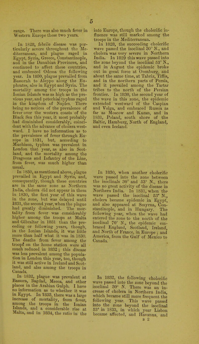 range. There was also much fever in Western Europe these two years. In 1828, febrile disease was par- ticularly severe throughout the Me- diterranean, and plague raged in Egypt, Syria, Greece, Constantiaople, and in tiie Danubian Provinces, and continued to affect these countries, and embraced Odessa the following year. In 1830, plague prevailed from Bassorah to Aleppo along the Eu- phrates, also in Egypt and Syria. The mortalitj' among the troops in the Ionian Islands was as high as the pre- vious year, and petechial typhus raged in the kingdom of Naples. There being no notices of the prevalence of fever over the western coasts of the Black Sea this year, it most probably had diminished considerably, coinci- dent with the advance of cholera west- ward. I have no information as to the prevalence of fever through Eu- rope in 1831, but, according to Muchison, typhus was prevalent in London that year, as also in Scot- land, and the mortality among the Dragoons and Infantry of the Line, from fever, was much higher than usual. In ] 830, as mentioned above, plague prevailed in Egypt and Syria, and, consequently, though these countries are in the same zone as Northern India, cholera did not appear in them in 1830, the first year of this wave in the zone, but was delayed until 1831, the second year, when the plague had greatly diminished. The mor- tality from fever was considerably higher among the troops at Malta and Gibraltar in 1831 than the pre- ceding or following years, Ihough, in the Ionian Islands, it was little more than half what it was in 1830. The deaths from fever among the troopi on the home station were all much reduced in 1832; this disease was less prevalent among the popula- tion in London this year, too, though it was still active in Ireland and Scot- land, and also among the troops in Canada. In 1832, plague was prevalent at Bassora, Bagdad, Mecca, and other places in the Arabian Gulph. I have no information as to whether it was in Egypt. In 1833, there was a large increase of mortality, from fever, among the troops in the Ionian Islands, and a considerable rise at Malta, and in 1834, the ratio in the into Europe, though the cholerific in- fluence was still marked among the troops in the Mediterranean. In 1828, the succeeding cholerific wave passed the isoclinal 30° N., and cholera was very severe in Northern India. In 1829 this wave passed into the zone beyond the isoclinal 53° N., and in August the epidemic broke out in great force at Orenburg, and about the same time, at Tabriz, Tiflis, and in the northern parts of Persia, and it prevailed among the Tartar tribes to the north of the Persian frontier. In 1830, the second year of the wave in this zone, the epidemic extended westward of the Caspian and Volga, and embraced Russia as far as Moscow and Kazan, and in 1831, Poland, south shore of the Baltic, Hamburg, North of England, and even Iceland. In 1830, when another cholerific wave passed into the zone between the isoclinals 30° and 63° N., there was no great activity of the disease in Northern India. In 1831, when the wave passed the isoclinal 63° N., cholera became epidemic in Egypt, and also appeared at Smyrna, Con- stantinople, and in Hungary. The following year, when the wave had entered the zone to the north of the isoclinal 70° N., the epidemic em- braced England, Scotland, Ireland, and North of France, in Europe ; and America, from the Gulf of Mexico to Canada. In 1832, the following cholerific wave passed into the zone beyond the isoclinal 30° N. There was an in- crease of cholera in Northern India, which became still more frequent the following year. This wave passed into the zone beyond the isoclinal 63° in 1833, in which year Lisbon became affected, and Ilavanna, and B 2