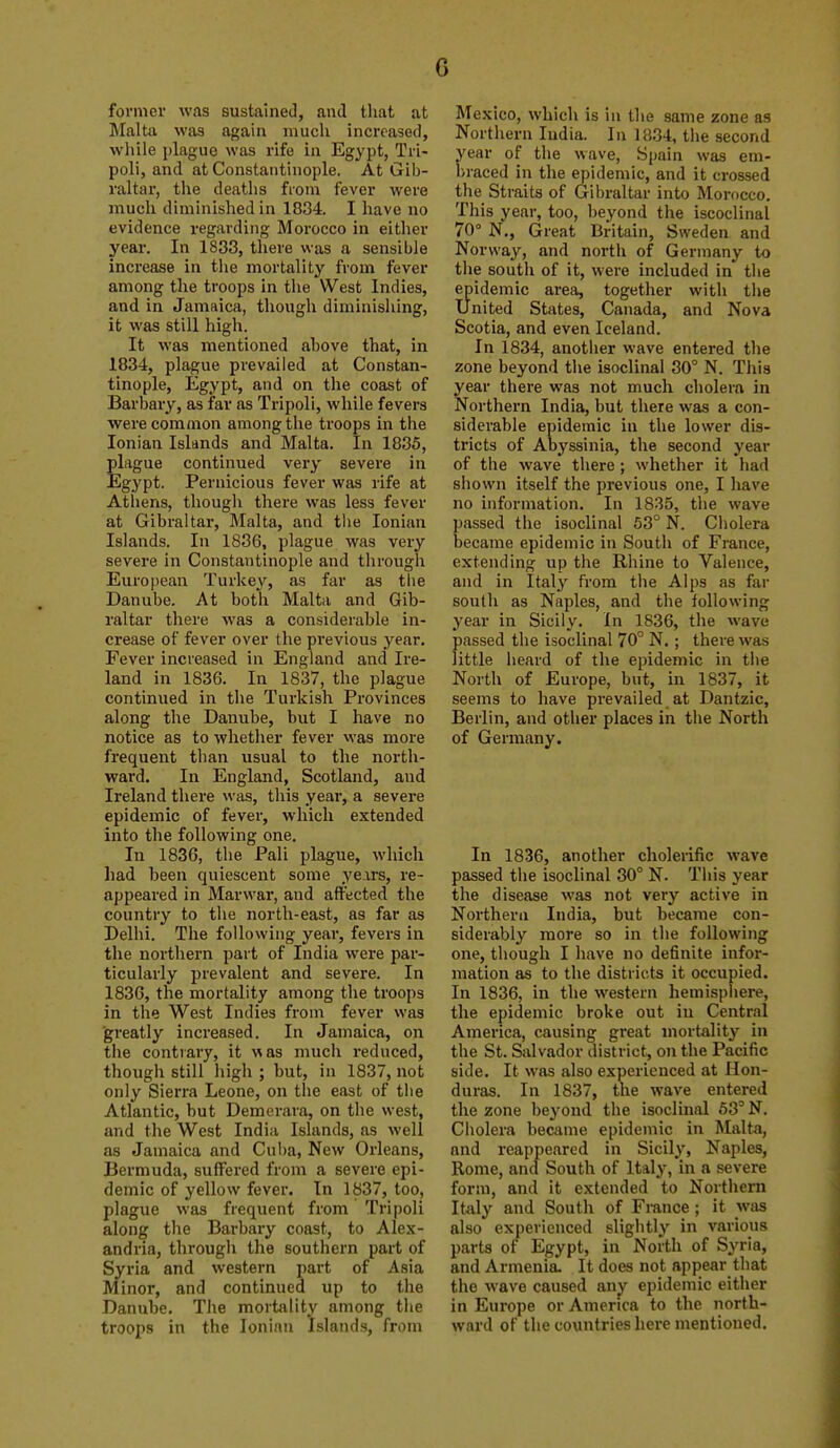 former was sustained, and that at Malta was again much increased, wliile i)lague was rife in Egypt, Tri- poli, and at Constantinople. At Gib- raltar, the deatlis from fever were much diminished in 1834. I have no evidence regarding Morocco in either year. In 1833, there was a sensible increase in the mortality from fever among the troops in the West Indies, and in Jamaica, though diminishing, it was still high. It was mentioned above that, in 1834, plague prevailed at Constan- tinople, Egypt, and on the coast of Barbary, as far as Tripoli, while fevers were common among the troops in the Ionian Islands and Malta. In 1835, plague continued very severe in Egypt. Pernicious fever was rife at Atiiens, though there was less fever at Gibraltar, Malta, and tlie Ionian Islands. In 1836, plague was very severe in Constantinople and through European Turkey, as far as the Danube. At both Malta and Gib- raltar there was a considerable in- crease of fever over the previous year. Fever increased in England and Ire- land in 1836. In 1837, the plague continued in the Turkish Provinces along the Danube, but I have no notice as to whether fever M'as more frequent than usual to the north- ward. In England, Scotland, and Ireland there was, this year, a severe epidemic of fever, which extended into the following one. In 1836, the Pali plague, which had been quiescent some ye.irs, re- appeared in Marwar, and affected the country to the north-east, as far as Delhi. The following year, fevers in the northern part of India were par- ticularly prevalent and severe. In 1836, the mortality among the troops in the West Indies from fever was ■greatly increased. In Jamaica, on tlie contrary, it was much reduced, though still high ; but, in 1837, not only Sierra Leone, on the east of tlie Atlantic, but Demerara, on the west, and the West India Islands, as well as Jamaica and Cul)a, New Orleans, Bermuda, suffered from a severe epi- demic of yellow fever. In 1837, too, plague was frequent from Tripoli along the Barbary coast, to Alex- andria, through the southern part of Syria and western pai't of Asia Minor, and continued up to the Danube. The mortality among the troops in the Ionian Islands, from Mexico, which is in the same zone as Northern India. In 1834, the second year of the wave, Spain was em- braced in the epidemic, and it crossed the Straits of Gibraltar into Morocco. This year, too, beyond the iscoclinal 70° N., Great Britain, Sweden and Norway, and north of Germany to the south of it, were included in the epidemic area, together with the united States, Canada, and Nova Scotia, and even Iceland. In 1834, anotlier wave entered the zone beyond the isoclinal 30° N. This year there was not much cholero in Northern India, but there was a con- siderable epidemic in the lower dis- tricts of Abyssinia, the second year of the wave there ; whether it had shown itself the previous one, I have no information. In 1835, the wave passed the isoclinal 53° N. Cholera became epidemic in South of France, extending up the Rhine to Valence, and in Italy from the Alps as far south as Naples, and the t olio wing year in Sicily. In 1836, the wave passed the isoclinal 70° N. ; there was little heard of the epidemic in tiie North of Europe, but, in 1837, it seems to have prevailed at Dantzic, Berlin, and other places in the North of Germany. In 1836, another cholerific wave passed the isoclinal 30° N. This year the disease was not very active in Northern India, but became con- siderably more so in the following one, though I have no definite infor- mation as to the districts it occupied. In 1836, in the western hemispiiere, the epidemic broke out in Central America, causing great mortality in the St. Salvador district, on the Pacific side. It was also experienced at Hon- duras. In 1837, the wave entered the zone beyond the isoclinal 53° N. Cholera became epidemic in Malta, and reappeared in Sicily, Naples, Rome, and South of Italy, in a severe form, and it extended to Northern Italy and South of France; it was also experienced slightly in various parts of Egypt, in North of Syria, and Armenia It does not appear that the wave caused any epidemic either in Europe or America to the north- ward of the countries here mentioned.