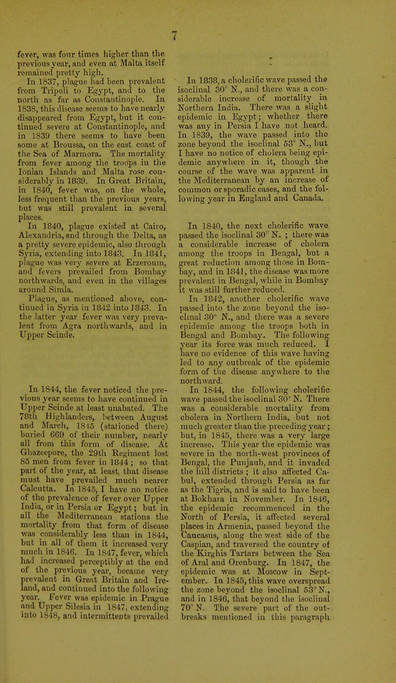 fever, was four times higher than the previous year, and even at Malta itself remained pretty high. In 1837, plague had been prevalent from Tripoli to Egypt, and to the nortli as far as Constantinople. In 1838, this disease seems to liave nearly disappeared from Egypt, but it con- tinued severe at Constantinople, and in 1839 there seems to have been some at Broussa, on the east coast of the Sea of Marmora. The mortality from fever among tlie troops in the Ionian Islands and Malta rose con- siderably in 1839. In Great Britain, in 1840, fever was, on the whole, less frequent than the previous years, but was still prevalent in several places. In 1840, plague existed at Cairo, Alexandria, and through the Delta, as a pretty severe epidemic, also through Syria, extending into 1848. In 1841, plague was very severe at Erzeroum, and fevers prevailed from Bombay northwards, and even in the villages around Simla. Plague, as mentioned above, con- tinued in Syria in 1842 into J 843. In the latter year fever was very preva- lent from AgVA northwards, and in Upper Scinde. In 1844, the fever noticed the pre- vious year seems to have continued in Upper Scinde at least unabated. Tlie 78th Highlanders, between August and March, 1815 (stationed there) buried 669 of their number, nearly all from this form of disease. At Ghazeepore, the 29th Regiment lost 85 men from fever in 1844 ; so that part of the year, at leasts that disease must have prevailed mucii nearer Calcutta. In 1845, I have no notice of the prevalence of fever over Upper India, or in Persia or Egypt; but in all the Mediten-anean stations the mortality from that form of disease -was considerably less than in 1844, but in all of them it increased very mucli in 1846. In 1847, fever, which had increased perceptibly at the end of the previous year, became very prevalent in Great Britain and Ire- land, and continued into the following year. Fever was epidemic in Prague and Upper Silesia in 1847, extending into 1848, and intermittents prevailed In 1838, a cholerific wave passed the isoclinal 30° N., and there was a con- siderable increase of mortality in Northern India. There was a slight epidemic in Egypt; whether there was any in Persia I have not heard. In 1839, the wave passed into the zone beyond the isoclinal 63° N., but I have no notice of cholera being epi- demic anywhere in it, though the course of the wave was apparent in the Mediterranean by an increase of common or sporadic cases, and the fol- lowing year in England and Canada. In 1840, the next cholerific wave passed the isoclinal 30° N. ; there was a considerable increase of cholera among the troops in Bengal, but a great reduction among those in Bom- bay, and in 1841, the disease was more prevalent in Bengal, while in Bombay it wiis still further reduced. In 1842, another cholerific wave passed into the zone beyond the iso- clmal 30° N., and there was a severe epidemic among the troops both in Bengal and Bomba}'-. The following year its force was much reduced. I have no evidence of this wave having led to any outbreak of the epidemic form of tiie disease anywhere to the northward. In 1844, the following cholerific wave passed the isoclinal 30° N. There was a considerable mortality from cholera in Northern India, but not much greater than the preceding year; but, in 1845, there was a very large increase. This year the epidemic was severe in tlie north-west provinces of Bengal, the Punjaub, and it invaded the hill districts ; it also alFected Ca- bul, extended through Persia as far as the Tigris, and is said to have been at Bokhara in November. In 1846, the epidemic recommenced in the North of Persia, it affected several places in Armenia, passed beyond the Caucasus, along the west side of the Caspian, and traversed the country of the Kirghis Tartars between the Sea of Aral and Orenburg. In 1847, the epidemic was at Moscow in Sept- ember. In 1845, this wave overspread the zone beyond the isoclinal 53° N., and in 1846, that beyond the isoclinal 70° N. The severe part of the out- breaks mentioned in this paragraph