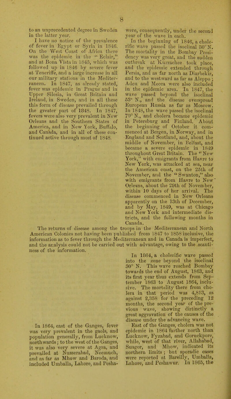 to an unprecedented degree in Sweden in the latter year. I liave 110 notice of the prevalence of fever in Egypt or Syria in 1846. On the West Coast of Africa there was the epidemic in the Eclair, and at Bona Vista in 1845, which was followed up in 1846 hy severe fever at Teneriffe, and a large increase in all our military stations in the Mediter- ranern. In 1847, as already stated, fever was epidemic in Prague and in Upper Silesia, in Great Britain and Ireland, in Sweden, and in all these this form of disease prevailed through the greater part of 1848. In 1847, fevers were also very prevalent in New Orleans and the Southern States of America, and in New York, Buffalo, and Canada, and in all of these con- tinued active through most of 1848. were, consequently, under the second year of the wave in each. In the beginning of 1846, a chole- rific wave passed the isoclinal 80^ N. The mortality in the Bombay Presi- dency was very great, and the sudden outbreak at Kurrachee took place, and the epidemic extended through Persia, and as far north as Diarbekir, and to the westward as far as Aleppo ; Aden and Mecca were also included in the epidemic area. In 1847, the wave passed beyond the isoclinal 63° N., and the disease overspread European Russia as far as Moscow. In 1848, the wave passed the isoclinal 70° N., and cholera became epidemic in Petersburg and Finland. About the beginning of October it com- menced at Bergen, in Norway, and in England and Scotland, and, about the middle of November, in Belfast, and became a severe epidemic in 1849 throughout Great Britain. The  New York, with emigrants from Havre to New York, was attacked at sea, near the American coast, on the 25th of November, and the  Swanton, also with emigrants from Havre to New Orleans, about the 29th of November, within 10 days of her arrival. The disease commenced in New Orleans apparently on the 13th of December, and by May, 1849, was at Chicago and New York and intermediate dis- tricts, and the following months in Canada. The returns of disease among the troops in the Mediterranean and North American Colonies not having been published from 1847 to 1858 inclusive, the information as to fever through the Mediterranean and in Canada is imperfect, and the analysis could not be carried out with advantage, owing to the scanti- ness of the information. In 1864, a cholerific wave passed into the zone beyond the isoclinal 30° N. This wave reached Bombay towards the end of August, 1863, and its first year thus extends from Sep- tember 1863 to August 1864, inclu- sive. The mortality there from cho- lera in that period was 4,813, as against 2,358 for the preceding 12 months, the second year of the pre- vious wave, showing distinctly a great aggravation of the causes of the disease under the advancing wave. East of the Ganges, cholera was not epidemic in 1864 farther north than Lucknow, Fyzabad, and Goruckpore, while, west of that river, Allahabad, Suagor, and Mhow, indicated its northern limits ; but sporadic cases were reported at Bareilly, Umballa, Lahore, and Peshawur. in 1865, tlie In 1864, east of the Ganges, fever was very prevalent in the gaols, and population generally, from Lucknow, northwards; to the west of the Ganges, it was also very severe at Agra, and prevailed at Nusserabad, Neemuch, and as far as Mhow and Baroda, and included Umballa, Lahore, and Posha-