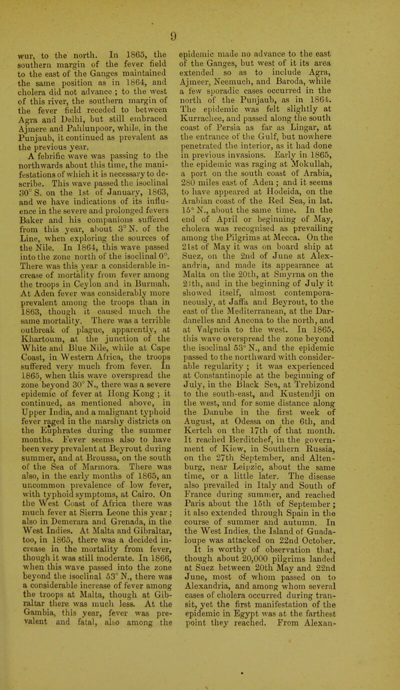 wur, to the north. In 1865, the southern margin of the fever field to the east of the Gauges maintained the same position as in 1864, and cholera did not advance ; to the west of this river, the southern margin of the fever field receded to between Agra and Delhi, but still embraced Ajmere and Pahlunpoor, while, in the Punjaub, it continued as prevalent as the previous year. A febrific wave was passing to the northwards about this time, the mani- festations of which it is necessary to de- scribe. This wave passed the isoclinal 30° S. on the 1st of January, 1863, and we have indications of its influ- ence in the severe and prolonged fevers Baker and his companions suffered from this year, about 3°N. of the Line, when exploring the sources of the Nile. In 1864, this wave passed into the zone north of the isoclinal 0. There was this year a considerable in- crease of mortality from fever among the troops in Ceylon and in Burmah. At Aden fever was considerably more prevalent among the troops than in 1863, though it caused much the same mortality. There was a terrible outbreak of plague, apparently, at Khartoum, at the junction of the White and Blue Nile, while at Cape Coast, in Western Africa, the troops suffered very much from fever. In 1865, when this wave overspread the zone beyond 30° N., there was a severe epidemic of fever at Hong Kong ; it continued, as mentioned above, in Upper India, and a malignant typhoid fever raged in the marshy districts on the Euphrates during the summer months. Fever seems also to have been very prevalent at Beyrout during summer, and at Broussa, on the south of the Sea of Marmora. There was also, in the early months of 1865, an uncommon prevalence of low fever, with typhoid symptoms, at Cairo. On the West Coast of Africa there was much fever at Sierra Leone this year ; also in Demerara and Grenada, in the West Indies. At Malta and Gibraltai-, too, in 1865, there was a decided in- crease in the mortality from fever, though it was still inoderate. In 1866, when this wave passed into the zone beyond the isoclinal 53° N., there was a considerable increase of fever among the troops at Malta, though at Gib- raltar there was much less. At the Gambia, this year, fever was pre- valent and fatal, aho among the epidemic made no advance to the east of the Ganges, but west of it its area extended so as to include Agra, Ajraeer, Neemucii, and Baroda, while a few sporadic cases occurred in the north of the Punjaub, as in 1861'. The epidemic was felt slightly at Kurracliee, and passed along the south coast of Persia as fiir as Lingar, at the entrance of the Gulf, but nowhere penetrated the interior, as it had done in previous invasions. Early in 1865, the epidemic was raging at Mokullah, a port on the south coast of Arabia, 280 miles east of Aden ; and it seems to have appeared at Hodeida, on the Arabian coast of the Red Sea, in lat. 16° N., about the same time. In the end of April or beginning of May, cholera was recognised as prevailing among the Pilgrims at Mecca. On the 21st of May it was on board ship at Suez, on the 2nd of June at Alex- andria, and made its appearance at Malta on the 20th, at Smyrna on the 21th, and in the beginning of July it showed itself, almost contempora- neously, at Jaffa and Beyrout, to the east of the Mediterranean, at the Dar- danelles and Ancona to the north, and at Valencia to the west. In 1865, this wave overspread the zone beyond the isoclinal 63° N., and the epidemic passed to the northward with consider- able regiilarity ; it was experienced at Constantinople at the beginning of July, in the Black Sea, at Trebizond to the south-east, and Kustendji on the west, and for some distance along the Danube in the fijst week of August, at Odessa on the 6th, and Kertch on the 17th of that month. It reached Berditchef, in the govern- ment of Kiew, in Southern Russia, on the 27th September, and Alten- burg, near Leipzic, about the same time, or a little later. The disease also prevailed in Italy and South of France during summer, and readied Paris about the 15th of September ; it also extended through Spain in the course of summer and autumn. In the West Indies, the Island of Guada- loupe was attacked on 22nd October. It is worthy of observation that, though about 20,000 pilgrims landed at Suez between 20th May and 22nd June, most of whom passed on to Alexandria, and among whom several cases of cholera occurred during tran- sit, yet the first manifestation of the epidemic in Egypt was at the farthest point they reached. From Alexan-