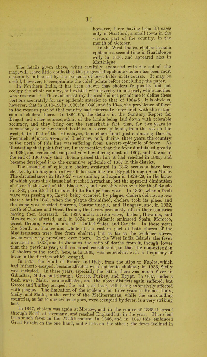 however, there having been 13 cases only in Stratford, a small town in the western part of the country, in the month of October. In the West Indies, cholera became epidemic a second time in Guadaloupe early in 1866, and appeared also in Martinique. The details given above, when carefully examined with the aid of the map, will leave little doubt that the progress of epidemic cholera has been most materially influenced by the existence of fever fields in its course. It may be useful, however, to recapitulate the chief points before concluding the paper. In Northern India, it has been shown that cholera frequently did not occupy the whole country, but existed with severity in one part, while another was free from it. The evidence at my disposal did not permit me to define these Eortions accurately for any epidemic anterior to that of 1864-5 ; it is obvious, owever, that in 1818-19, in 1836, in 1840, and in 1844, the prevalence of fever in the western part of that country had materially interfered with the exten- sion of cholera there. In 1864-65, the details in the Sanitary Report for Bengal and other sources, admit of the limits being laid down with tolerable accuracy, and they bring out the remarkable fact that, for two years in succession, cholera presented itself as a severe epidemic, from the sea on the west, to the foot of the Himalayas, its northern limit just embracing Baroda, Neemuch, Ajmere, Agra, and Lucknow, and, during these years, the country to the north of this line was suffering from a severe epidemic of fever. As illustrating that point farther, I may mention that the fever diminished greatly in 1866, and remained comparatively low during most of 1867, and it was in the end of 1866 only that cholera passed the line it had reached in 1865, and became developed into the extensive epidemic of 1867 in this district. The extension of epidemic cholera westward in 1823 seems to have been checked by impinging on a fever field extending from Egypt through Asia Minor. The circumstances in 1826-27 were similar, and again in 1828-29, in the latter of which years the disease had reached Astrachan, but the apparent diminution of fever to the west of the Black Sea, and probably also over South of Russia in 1830, permitted it to extend into Europe that year. In 1830, when a fresh wave was passing up, Egypt being occupied by plague, cholera did not appear there ; but in 1831, when the plague diminished, cholera took its place, and the same year aflFected Smyrna, Constantinople, and Hungary, and, in 1832, north of France and Great Britain, the fevers previously rife in these countries having then decreased. In 1833, under a fresh wave, Lisbon, Havanna, and Mexico were afi^ected, and, in 1834, the epidemic embraced Spain, Morocco, Great Britain, Sweden, and the United States and Canada. In these years the South of France and whole of the eastern part of both shores of the Mediterranean were free from cholera; but as far as the evidence serves, fevers were very prevalent over them. In the West India Islands also fever increased in 1833, and in Jamaica the ratio of deaths from it, though lower than the previous year, still remained considerable, so that the non-extension of cholera to the south here, as in 1865, was coincident with a frequency of fever in the districts which escaped. In 1835, the South of France and Italy, from the Alps to Naples, whicli had hitherto escaped, became affected with epidemic cholera ; in 1836, Sicily was included. In these years, especially the latter, there was much fever in Gibraltar, Malta, and through Greece, Turkey, and Egypt. In 1837, under a fresh wave, Malta became affected, and the above districts again suffered, but Greece and Turkey escaped, the latter, at least, still being extensively affected with plague. The limitation of the epidemic for three years to France, Italy, Sicily, and Malta, in the centre of the Mediterranean, while the surrounding countries, as far so our evidence goes, were occupied by fever, is a very striking In 1847, cholera was again at Moscow, and in the course of 1848 it spread through North of Germany, and reached England late in the year. There had been much fever in the Mediterranean in 1846, and in 1847 this embraced trreat Britain on the one hand, and Silesia on the otlier ; tlie fever declined in