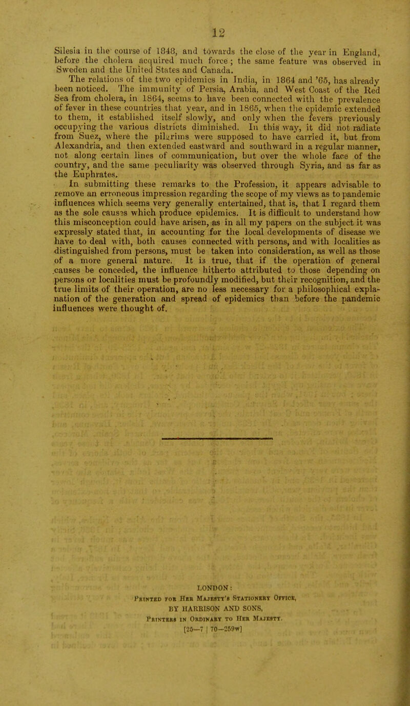 Silesia in the-course of 1848, and towards the close of the year in England, before the cholera acquired much force; the same feature was observed in Sweden and the United States and Canada. The relations of the two epidemics in India, in 1864 and '05, has already- been noticed. The immunity of Persia, Arabia, and West Coast of the Red Sea from cholera, in 1864, seems to have been connected with the prevalence of fever in these countries that year, and in 1865, when the epidemic extended to them, it established itself slowly, and only when the fevers previously occupying the various districts diminished. In this way, it did not radiate from Suez, where the pilyrims were supposed to have carried it, but from Alexandria, and then extended eastward and southward in a regular manner, not along certain lines of communication, but over the whole face of the country, and the same peculiarity was observed through Syria, and as far as the Euphrates. In submitting these remarks to the Profession, it appears advisable to remove an ennneous impression regarding the scope of my views as to pandemic influences which seems very generally entertained, that is, that I regard them as the sole causss which produce epidemics. It is difficult to understand how this misconception could have arisen, as in all my papers on the subject it was expressly stated that, in accounting for the local developments of disease we have to deal with, both causes connected with persons, and with localities as distinguished from persons, must be taken into consideration, as well as those of a more general nature. It is true, that if the operation of general causes be conceded, the influence hitherto attributed to those depending on persons or localities must be profoundly modified, but their recognition, and the true limits of their operation, are no less necessary for a philosophical expla- nation of the generation and spread of epidemics than before the pandemic influences were thought of. LONDON: Printed ro» Hek Majmtt'b Stationery Omcs, BY HARRISON AND SONS, Pbinteb» in Obdikaet to Her Majesty. [20—7 I 70—C59w]