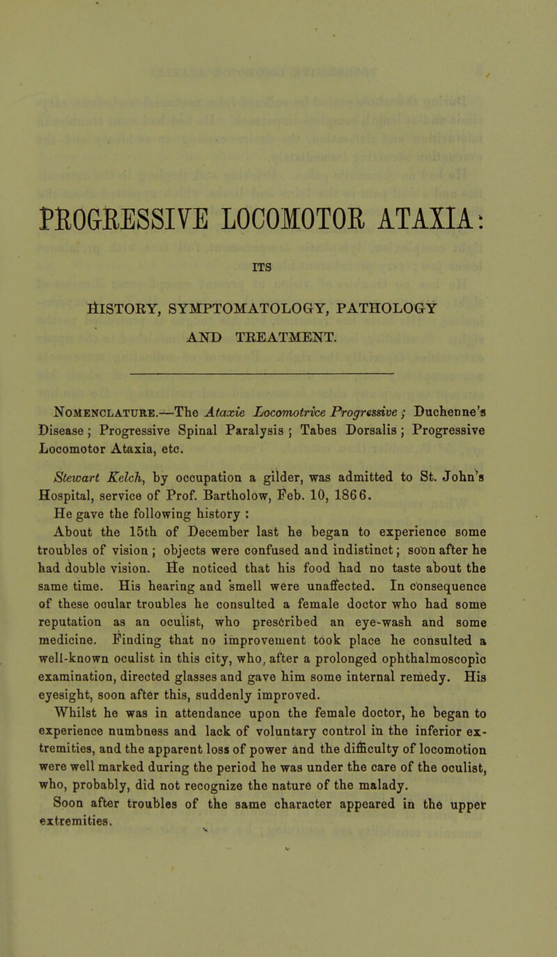 PROGRESSIVE LOCOMOTOR ATAXIA: ITS History, symptomatology, pathology and treatment. Nomenclature.—The Ataxie Locomotrvce Progressive ; Duchenne's Disease; Progressive Spinal Paralysis ; Tabes Dorsalis; Progressive Locomotor Ataxia, etc. Stewart Kelch, by occupation a gilder, was admitted to St. John's Hospital, service of Prof. Bartholow, Feb. 10, 1866. He gave the following history : About the 15th of December last he began to experience some troubles of vision ; objects were confused and indistinct; soon after he had double vision. He noticed that his food had no taste about the same time. His hearing and smell were unaffected. In consequence of these ocular troubles he consulted a female doctor who had some reputation as an oculist, who prescribed an eye-wash and some medicine. Finding that no improvement took place he consulted a well-known oculist in this city, who, after a prolonged ophthalmoscopic examination, directed glasses and gave him some internal remedy. His eyesight, soon after this, suddenly improved. Whilst he was in attendance upon the female doctor, he began to experience numbness and lack of voluntary control in the inferior ex- tremities, and the apparent loss of power and the difficulty of locomotion were well marked during the period he was under the care of the oculist, who, probably, did not recognize the nature of the malady. Soon after troubles of the same character appeared in the upper extremities.