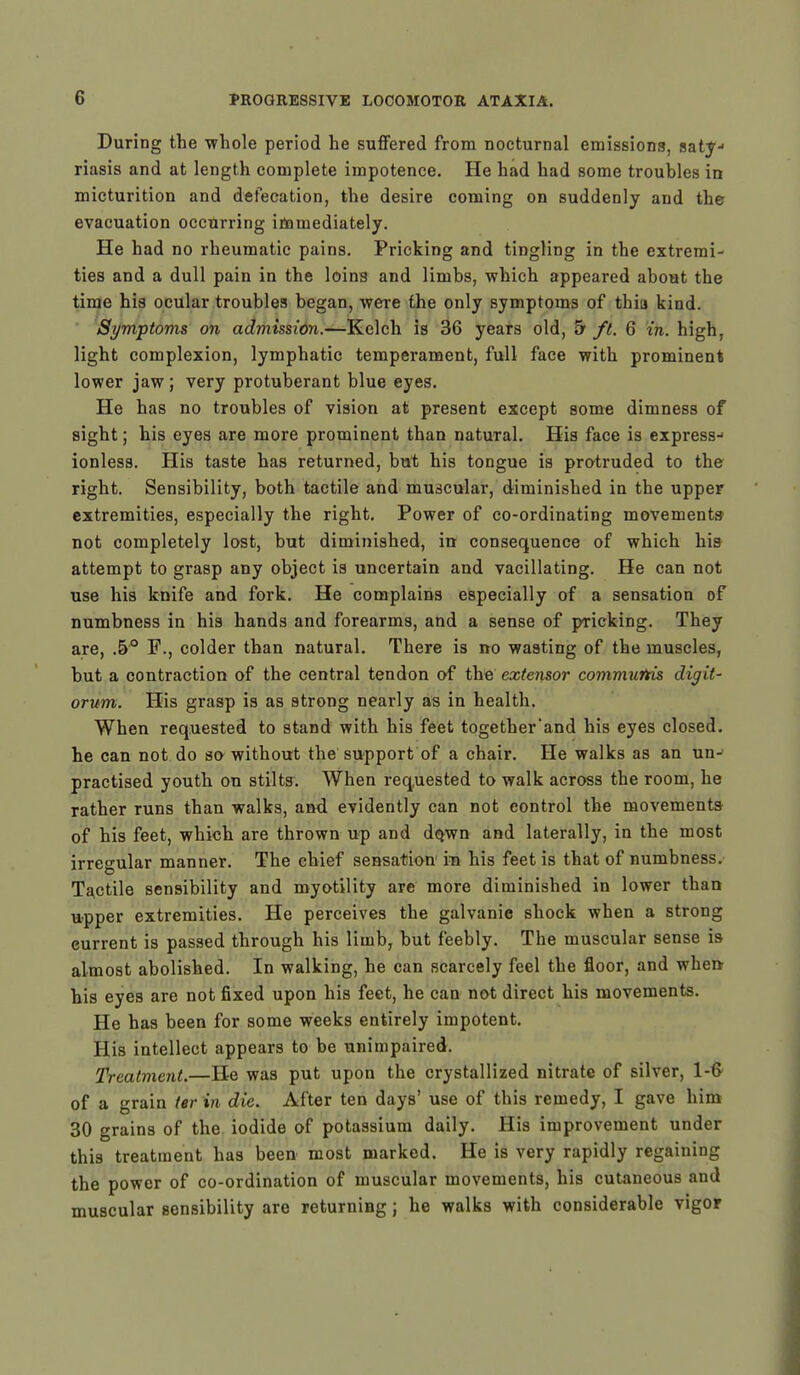 During the whole period he suffered from nocturnal emissions, saty- riasis and at length complete impotence. He had had some troubles in micturition and defecation, the desire coming on suddenly and the evacuation occurring immediately. He had no rheumatic pains. Pricking and tingling in the extremi- ties and a dull pain in the loins and limbs, which appeared about the time his ocular troubles began, were the only symptoms of thia kind. Symptoms on admission.—Kelch is 36 years old, & ft. 6 in. high, light complexion, lymphatic temperament, full face with prominent lower jaw; very protuberant blue eyes. He has no troubles of vision at present except some dimness of sight; his eyes are more prominent than natural. His face is express- ionless. His taste has returned, but his tongue is protruded to the right. Sensibility, both tactile and muscular, diminished in the upper extremities, especially the right. Power of co-ordinating movements not completely lost, but diminished, in consequence of which his attempt to grasp any object is uncertain and vacillating. He can not use his knife and fork. He complains especially of a sensation of numbness in his hands and forearms, and a sense of pricking. They are, .5° P., colder than natural. There is no wasting of the muscles, but a contraction of the central tendon of the extensor communis digit- orum. His grasp is as strong nearly as in health. When requested to stand with his feet together'and his eyes closed, he can not do so without the support of a chair. He walks as an un- practised youth on stilts. When requested to walk across the room, he rather runs than walks, and evidently can not control the movements of his feet, which are thrown up and do.wn and laterally, in the most irregular manner. The chief sensation m his feet is that of numbness. Tactile sensibility and myotility are more diminished in lower than upper extremities. He perceives the galvanic shock when a strong current is passed through his limb, but feebly. The muscular sense is almost abolished. In walking, he can scarcely feel the floor, and when his eyes are not fixed upon his feet, he can not direct his movements. He has been for some weeks entirely impotent. His intellect appears to be unimpaired. Treatment.—He was put upon the crystallized nitrate of silver, 1-6 of a grain ter in die. After ten days' use of this remedy, I gave him 30 grains of the iodide of potassium daily. His improvement under this treatment has been most marked. He is very rapidly regaining the power of co-ordination of muscular movements, his cutaneous and muscular sensibility are returning; he walks with considerable vigor