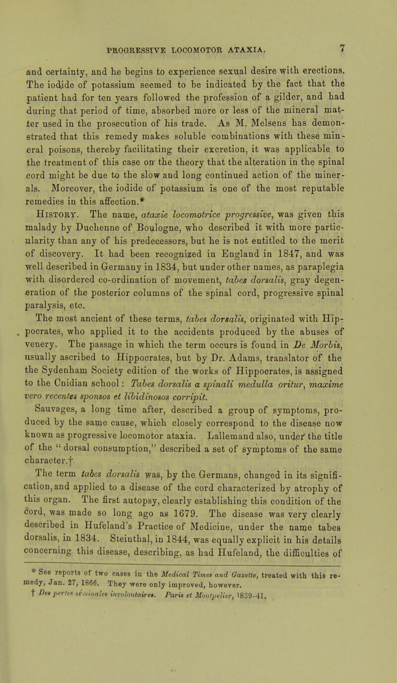 and certainty, and he begins to experience sexual desire with erections. The iodide of potassium seemed to be indicated by the fact that the patient had for ten years followed the profession of a gilder, and had during that period of time, absorbed more or less of the mineral mat- ter used in the prosecution of his trade. As M. Melsens has demon- strated that this remedy makes soluble combinations with these min- eral poisons, thereby facilitating their excretion, it was applicable to the treatment of this case on the theory that the alteration in the spinal cord might be due to the slow and long continued action of the miner- als. Moreover, the iodide of potassium is one of the most reputable remedies in this affection.* History. The name, ataxie locomotrice progressive, was given this malady by Duchenne of Boulogne, who described it with more partic- ularity than any of his predecessors, but he is not entitled to the merit of discovery. It had been recognized in England in 1847, and was well described in Germany in 1834, but under other names, as paraplegia with disordered co-ordination of movement, tabes dorsalis, gray degen- eration of the posterior columns of the spinal cord, progressive spinal paralysis, etc. The most ancient of these terms, tabes dorsalis, originated with Hip- , pocrates, who applied it to the accidents produced by the abuses of venery. The passage in which the term occurs is found in De Morbis, usually ascribed to Hippocrates, but by Dr. Adams, translator of the the Sydenham Society edition of the works of Hippocrates, is assigned to the Cnidian school: Tabes dorsalis a spinali medulla oritur, maxime vero recentes sponsos et libidinosos corripit. Sauvages, a long time after, described a group of symptoms, pro- duced by the same cause, which closely correspond to the disease now known as progressive locomotor ataxia. Lallemand also, under the title of the  dorsal consumption, described a set of symptoms of the same character.f The term tabes dorsalis was, by the Germans, changed in its signifi- cation, and applied to a disease of the cord characterized by atrophy of this organ. The first autopsy, clearly establishing this condition of the cord, was made so long ago as 1679. The disease was very clearly described in Hufeland's Practice of Medicine, under the name tabes dorsalis, in 1834. Steinthal, in 1844, was equally explicit in his details concerning this disease, describing, as had Hufeland, the difficulties of * See reports of two cases in the Medical Timet and Gazette, treated with this re- medy, Jan. 27, 1866. They were only improved, however. t De* pertcn te.uinalei involontairei. Paris et Mmttpelier, 1839-41.