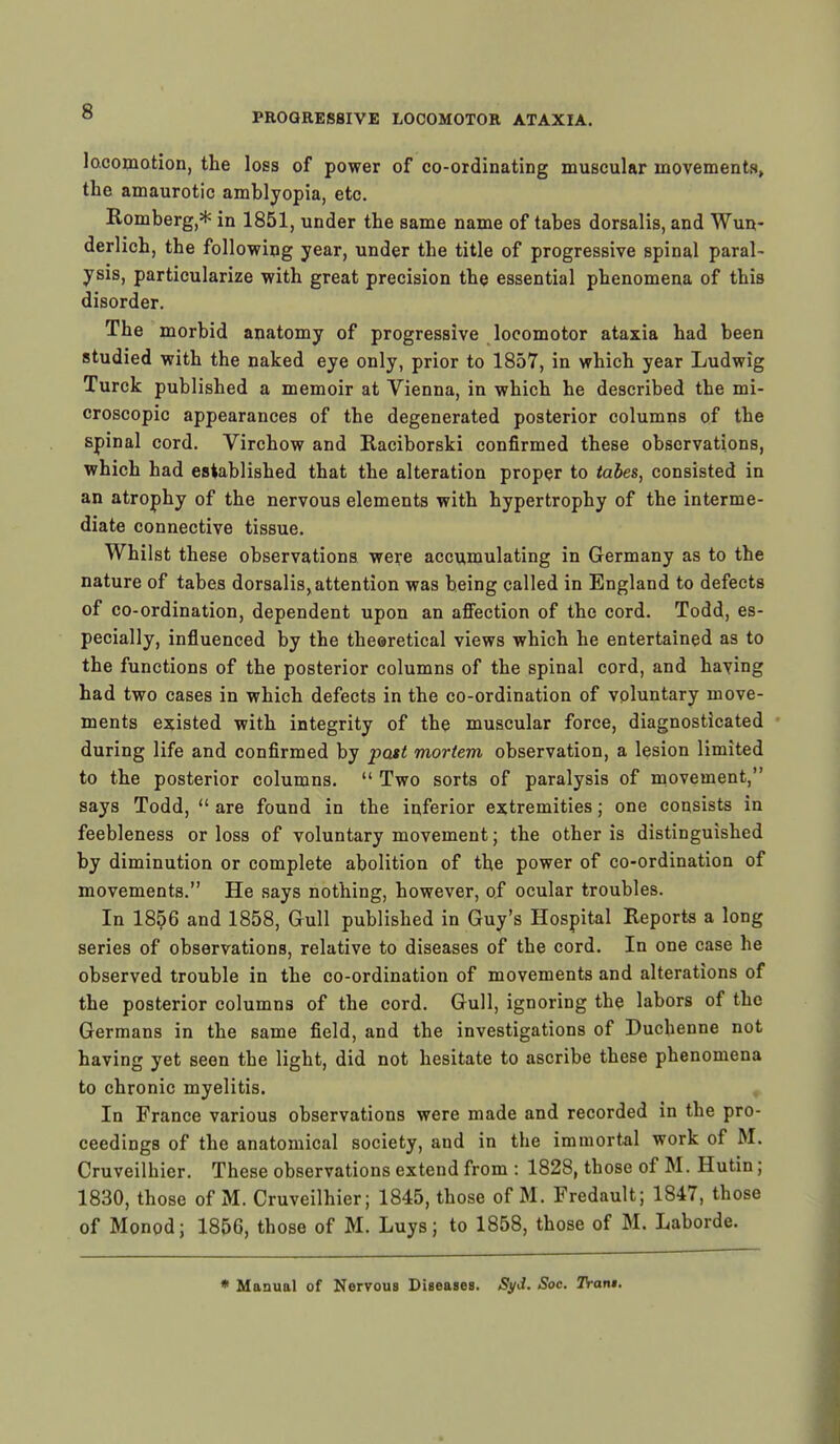 PROGRESSIVE LOCOMOTOR ATAXIA. locomotion, the loss of power of co-ordinating muscular movements, the amaurotic amblyopia, etc. Romberg,* in 1851, under the same name of tabes dorsalis, and Wun- derlich, the following year, under the title of progressive spinal paral- ysis, particularize with great precision the essential phenomena of this disorder. The morbid anatomy of progressive locomotor ataxia had been studied with the naked eye only, prior to 1857, in which year Ludwig Turck published a memoir at Vienna, in which he described the mi- croscopic appearances of the degenerated posterior columns of the spinal cord. Virchow and Raciborski confirmed these observations, which had established that the alteration proper to tabes, consisted in an atrophy of the nervous elements with hypertrophy of the interme- diate connective tissue. Whilst these observations were accumulating in Germany as to the nature of tabes dorsalis, attention was being called in England to defects of co-ordination, dependent upon an affection of the cord. Todd, es- pecially, influenced by the theoretical views which he entertained as to the functions of the posterior columns of the spinal cord, and having had two cases in which defects in the co-ordination of voluntary move- ments existed with integrity of the muscular force, diagnosticated during life and confirmed by past mortem observation, a lesion limited to the posterior columns.  Two sorts of paralysis of movement, says Todd,  are found in the inferior extremities; one consists in feebleness or loss of voluntary movement; the other is distinguished by diminution or complete abolition of the power of co-ordination of movements. He says nothing, however, of ocular troubles. In 1856 and 1858, Gull published in Guy's Hospital Reports a long series of observations, relative to diseases of the cord. In one case he observed trouble in the co-ordination of movements and alterations of the posterior columns of the cord. Gull, ignoring the labors of the Germans in the same field, and the investigations of Duchenne not having yet seen the light, did not hesitate to ascribe these phenomena to chronic myelitis. In France various observations were made and recorded in the pro- ceedings of the anatomical society, and in the immortal work of M. Cruveilhier. These observations extend from : 1828, those of M. Hutin; 1830, those of M. Cruveilhier; 1845, those of M. Fredault; 1847, those of Monod; 1856, those of M. Luys; to 1858, those of M. Laborde. * Manual of Nervous Diseases. Syd. Soc. Tran$.